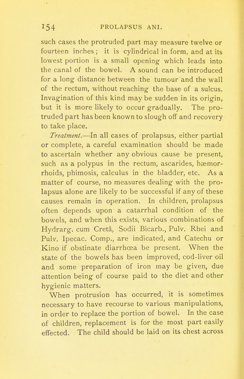 such cases the protruded part may measure twelve or fourteen inches; it is cylindrical in form, and at its lowest portion is a small opening- which leads into the canal of the bowel. A sound can be introduced for a long- distance between the tumour and the wall of the rectum, without reaching- the base of a sulcus. Invagination of this kind may be sudden in its orig-in, but it is more likely to occur gradually. The pro- truded part has been known to slough off and recovery to take place. Treatment.—In all cases of prolapsus, either partial or complete, a careful examination should be made to ascertain whether any obvious cause be present, such as a polypus in the rectum, ascarides, haemor- rhoids, phimosis, calculus in the bladder, etc. As a matter of course, no measures dealing with the pro- lapsus alone are likely to be successful if any of these causes remain in operation. In children, prolapsus often depends upon a catarrhal condition of the bowels, and when this exists, various combinations of Hydrarg. cum Creta, Sodii Bicarb., Pulv. Rhei and Pulv. Ipecac, Comp., are indicated, and Catechu or Kino if obstinate diarrhoea be present. When the state of the bowels has been improved, cod-liver oil and some preparation of iron may be given, due attention being of course paid to the diet and other hygienic matters. When protrusion has occurred, it is sometimes necessary to have recourse to various manipulations, in order to replace the portion of bowel. In the case of children, replacement is for the most part easily effected. The child should be laid on its chest across