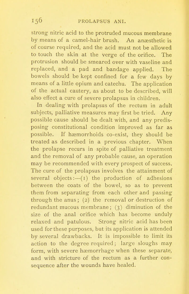 Strong nitric acid to the protruded mucous membrane by means of a camel-hair brush. An anaesthetic is of course required, and the acid must not be allowed to touch the skin at the verge of the orifice. The protrusion should be smeared over with vaseline and replaced, and a pad and bandage applied. The bowels should be kept confined for a few days by means of a little opium and catechu. The application of the actual cautery, as about to be described, will also effect a cure of severe prolapsus in children. In dealing with prolapsus of the rectum in adult subjects, palliative measures may first be tried. Any possible cause should be dealt with, and any predis- posing constitutional condition improved as far as possible. If haemorrhoids co-exist, they should be treated as described in a previous chapter. When the prolapse recurs in spite of palliative treatment and the removal of any probable cause, an operation may be recommended with every prospect of success. The cure of the prolapsus involves the attainment of several objects:—(i) the production of adhesions between the coats of the bowel, so as to prevent them from separating from each other and passing through the anus; (2) the removal or destruction of redundant mucous membrane; (3) diminution of the size of the anal orifice which has become unduly relaxed and patulous. Strong nitric acid has been used for these purposes, but its application is attended by several drawbacks. It is impossible to limit its action to the degree required; large sloughs may form, with severe haemorrhage when these separate, and with stricture of the rectum as a further con- sequence after the wounds have healed.