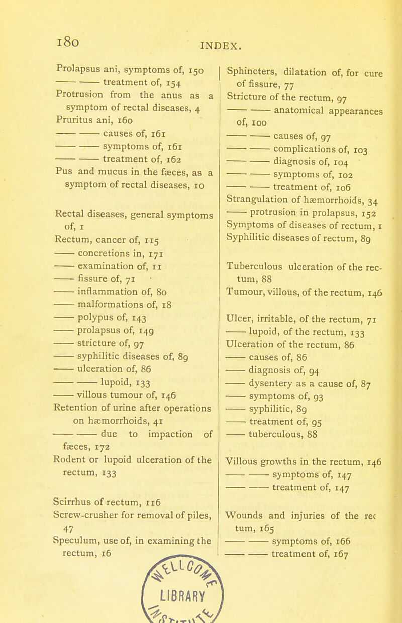 i8o INDEX. Prolapsus ani, symptoms of, 150 treatment of, 154 Protrusion from the anus as a symptom of rectal diseases, 4 Pruritus ani, 160 causes of, 161 symptoms of, 161 treatment of, 162 Pus and mucus in the faeces, as a symptom of rectal diseases, 10 Rectal diseases, general symptoms of, I Rectum, cancer of, 115 concretions in, 171 examination of, 11 fissure of, 71 inflammation of, 80 malformations of, 18 polypus of, 143 prolapsus of, 149 stricture of, 97 syphilitic diseases of, 89 ulceration of, 86 lupoid, 133 villous tumour of, 146 Retention of urine after operations on hamorrhoids, 41 due to impaction of faeces, 172 Rodent or lupoid ulceration of the rectum, 133 Scirrhus of rectum, 116 Screw-crusher for removal of piles, 47 Speculum, use of, in examining the rectum, 16 ,, Sphincters, dilatation of, for cure of fissure, 77 Stricture of the rectum, 97 anatomical appearances of, 100 causes of, 97 complications of, 103 diagnosis of, 104 symptoms of, 102 treatment of, 106 Strangulation of hemorrhoids, 34 protrusion in prolapsus, 152 Symptoms of diseases of rectum, i Syphilitic diseases of rectum, 89 Tuberculous ulceration of the rec- tum, 88 Tumour, villous, of the rectum, 146 Ulcer, irritable, of the rectum, 71 lupoid, of the rectum, 133 Ulceration of the rectum, 86 causes of, 86 diagnosis of, 94 dysentery as a cause of, 87 symptoms of, 93 syphilitic, 8g treatment of, 95 tuberculous, 88 Villous growths in the rectum, 146 symptoms of, 147 treatment of, 147 Wounds and injuries of the rec turn, 165 symptoms of, 166 treatment of, 167