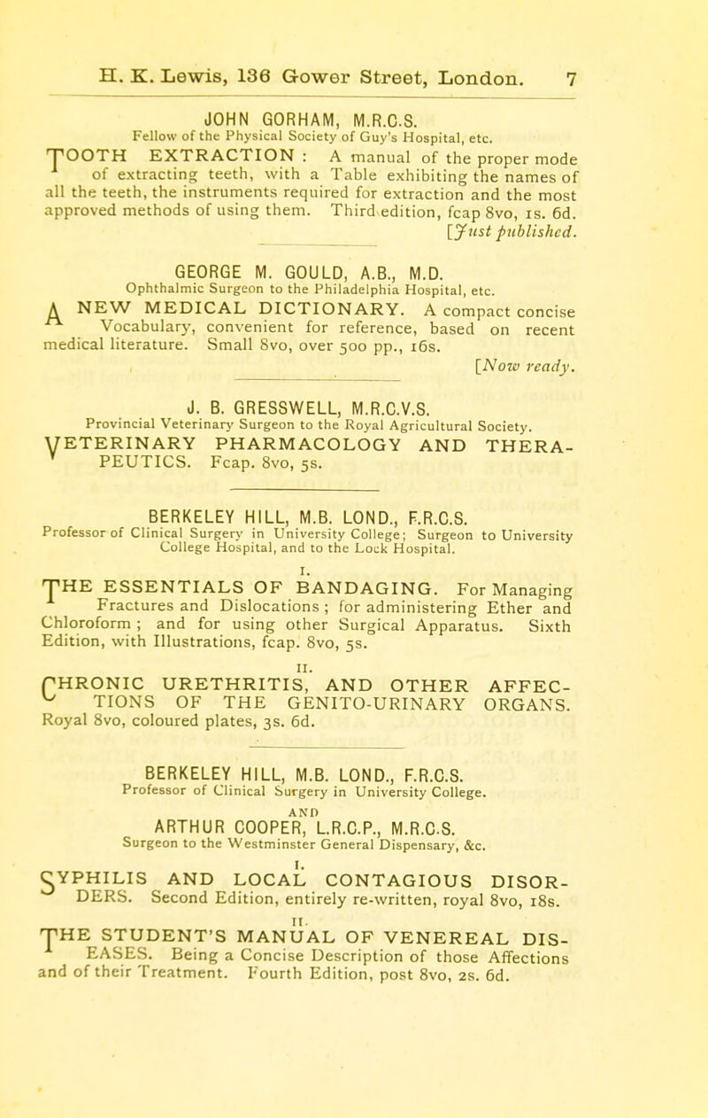 JOHN GORHAM, M.R.C.S. Fellow of the Physical Society of Guy's Hospital, etc. TOOTH EXTRACTION : A manual of the proper mode of extracting teeth, with a Table exhibiting the names of all the teeth, the instruments required for extraction and the most approved methods of using them. Third edition, fcap 8vo, is. 6d. lynst published. GEORGE M. GOULD, A.B., M.D. Ophthalmic Surgeon to the Philadelphia Hospital, etc. A NEW MEDICAL DICTIONARY. A compact concise  Vocabulary, convenient for reference, based on recent medical literature. Small 8vo, over 500 pp., i6s. [Now ready. d. B. GRESSWELL, M.R.C.V.S. Provincial Veterinary Surgeon to the Royal Agricultural Society. ETERINARY PHARMACOLOGY AND THERA- PEUTICS. Fcap. 8vo, 5s. BERKELEY HILL, M.B. LOND., F.R.C.S. Professor of Clinical Surgery in University College; Surgeon to University College Hospital, and to the Lock Hospital. I. THE ESSENTIALS OF BANDAGING. For Managing Fractures and Dislocations ; for administering Ether and Chloroform ; and for using other Surgical Apparatus. Sixth Edition, with Illustrations, fcap. 8vo, 5s. II. pHRONIC URETHRITIS, AND OTHER AFFEC- ^ TIONS OF THE GENITO-URINARY ORGANS. Royal 8vo, coloured plates, 3s. 6d. BERKELEY HILL, M.B. LOND., F.R.C.S. Professor of Clinical Surgery in University College. ARTHUR COOPEr)lR.C.P., M.R.CS. Surgeon to the Westminster General Dispensary, &c. ^YPHILIS AND LOCAL CONTAGIOUS DISOR- DERS. Second Edition, entirely re-written, royal 8vo, i8s. II. THE STUDENT'S MANUAL OF VENEREAL DIS- EASES. Being a Concise Description of those Affections and of their Treatment. Fourth Edition, post 8vo, 2s. 6d.