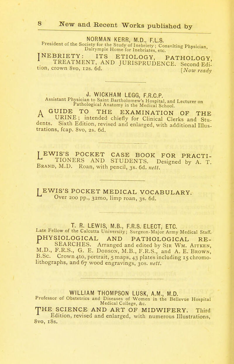 ^ . NORMAN KERR, M.D., F.L.S. President of the Society for the Study of Inebriety ; Consnlting Physician Dalrymple Home for Inebriates, etc. INEBRIETY: ITS ETIOLOGY, PATHOLOGY \ TREATMENT, AND JURISPRUDENCE. Second EdU tion, crown 8vo, 12s. 6d. [^Vote- ready d. WICKHAM LEGG, F.R.C.P. Assistant Physician to Saint Bartholomew's Hospital, and Lecturer on Pathological Anatomy in the Medical School. A GUIDE TO THE EXAMINATION OF THE ^ URINE; intended chiefly for Clinical Clerks and Stu- dents. Sixth Edition, revised and enlarged, with additional Illus- trations, fcap. 8vo, 2s. 6d. T EWIS'S POCKET CASE BOOK FOR PRACTI- ^ TIONERS AND STUDENTS. Designed by A. T. Brand, M.D. Roan, with pencil, 3s. 6d. nett. EWIS'S POCKET MEDICAL VOCABULARY. Over 200 pp., 32mo, limp roan, 3s. 6d. T. R. LEWIS, M.B., F.R.S. ELECT, ETC. Late Fellow of the Calcutta University; Surgeon-Major Army Medical Staff. PHYSIOLOGICAL AND PATHOLOGICAL RE- SEARCHES. Arranged and edited by Sir Wm. Aitken, M.D., F.R.S., G. E. DoBSON, M.B., F.R.S., and A. E. Brown, B.Sc. Crown 4to, portrait, 5 maps, 43 plates including 15 chromo- lithographs, and 67 wood engravings, 30s. jiett. WILLIAM THOMPSON LUSK, A.M., M.D. Professor of Obstetrics and Diseases of Women in the Bellevue Hospital Medical College, &c. THE SCIENCE AND ART OF MIDWIFERY. Third Edition, revised and enlarged, with numerous Illustrations, 8vo, iSs.