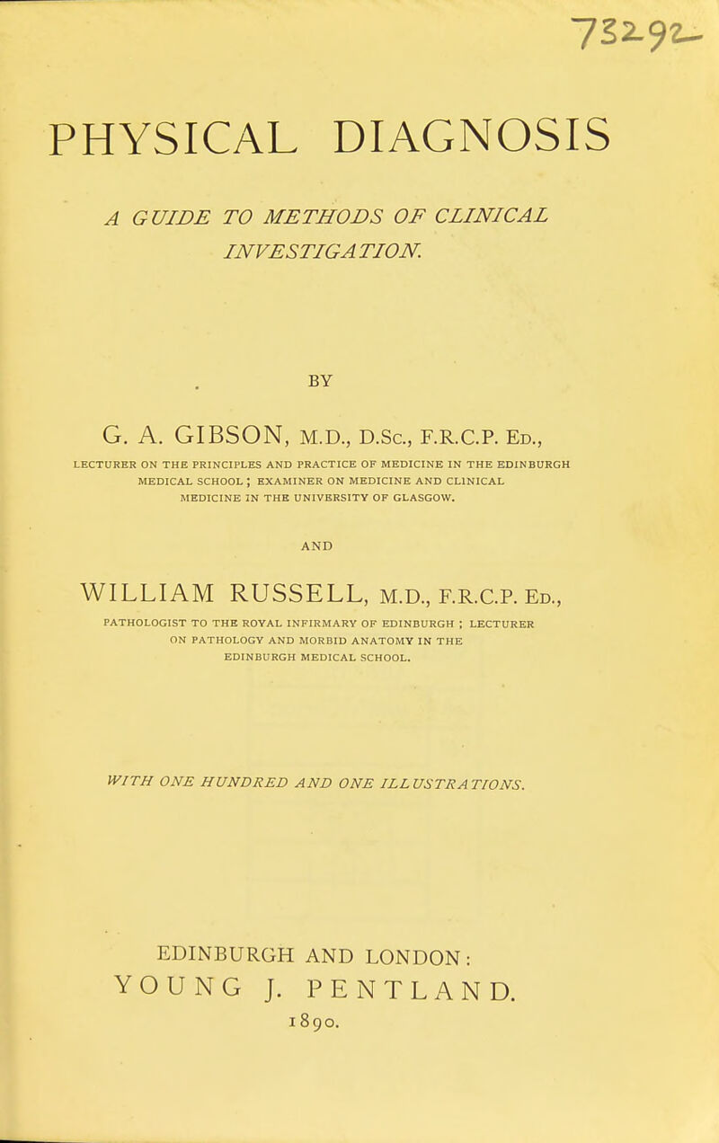 722- PHYSICAL DIAGNOSIS A GUIDE TO METHODS OF CLINICAL INVESTIGA TION. BY G. A. GIBSON, M.D., D.Sc, F.R.C.P. Ed., LECTURER ON THE PRINCIPLES AND PRACTICE OF MEDICINE IN THE EDINBURGH MEDICAL SCHOOL ; EXAMINER ON MEDICINE AND CLINICAL MEDICINE IN THE UNIVERSITY OF GLASGOW. AND WILLIAM RUSSELL, m.d, f.r.C.p. Ed., PATHOLOGIST TO THE ROYAL INFIRMARY OF EDINBURGH ; LECTURER ON PATHOLOGY AND MORBID ANATOMY IN THE EDINBURGH MEDICAL SCHOOL. WITH ONE HUNDRED AND ONE ILLUSTRATIONS. EDINBURGH AND LONDON: YOUNG J. PENTLAND. 1890.