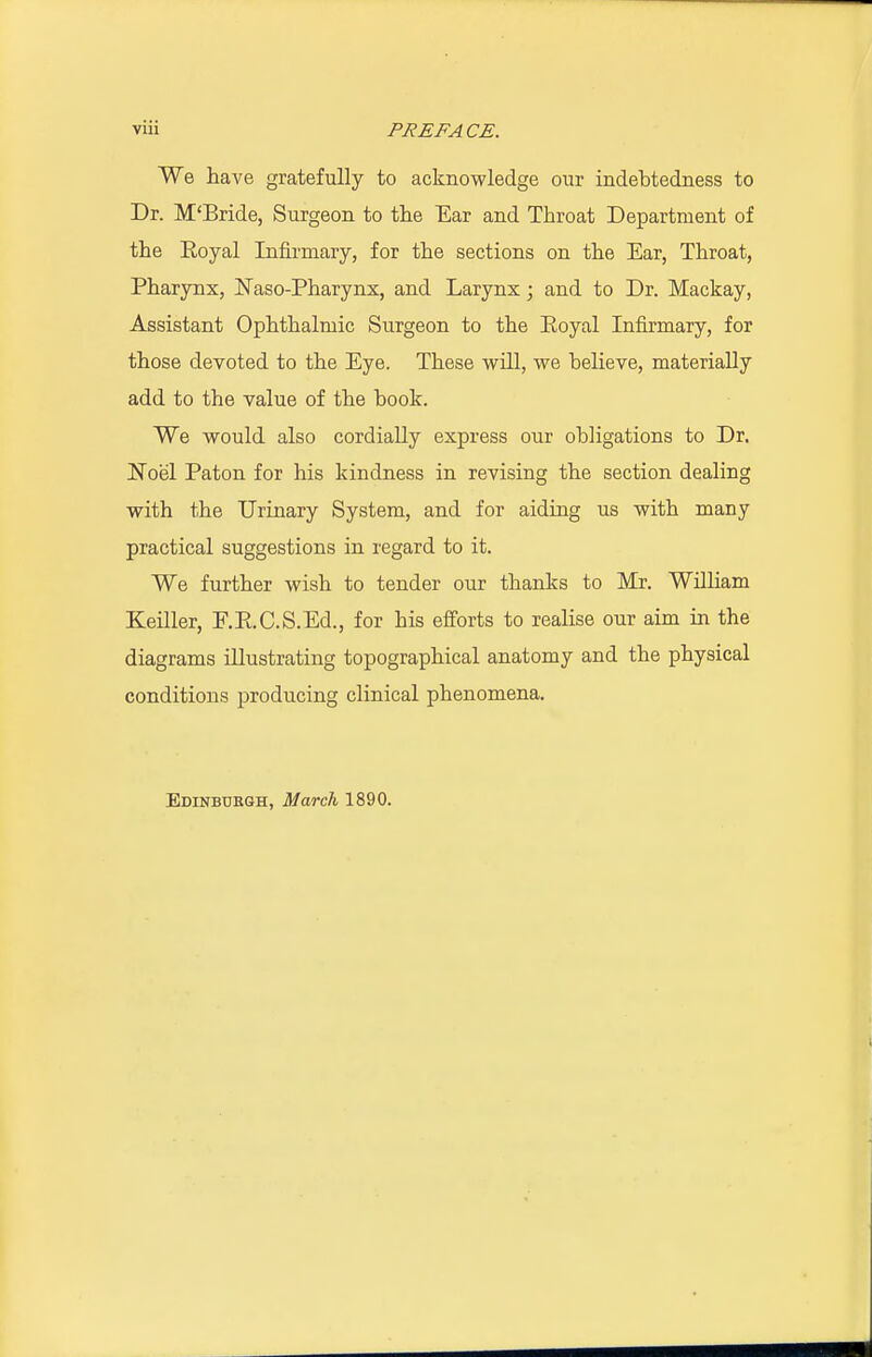 We have gratefully to acknowledge our indebtedness to Dr. M'Bride, Surgeon to the Ear and Throat Department of the Royal Infirmary, for the sections on the Ear, Throat, Pharynx, Naso-Pharynx, and Larynx; and to Dr. Mackay, Assistant Ophthalmic Surgeon to the Eoyal Infirmary, for those devoted to the Eye. These will, we believe, materially add to the value of the book. We would also cordially express our obligations to Dr. Noel Paton for his kindness in revising the section dealing with the Urinary System, and for aiding us with many practical suggestions in regard to it. We further wish to tender our thanks to Mr. William Keiller, F.R.C.S.Ed., for his efforts to realise our aim in the diagrams illustrating topographical anatomy and the physical conditions producing clinical phenomena. Edinburgh, March 1890.