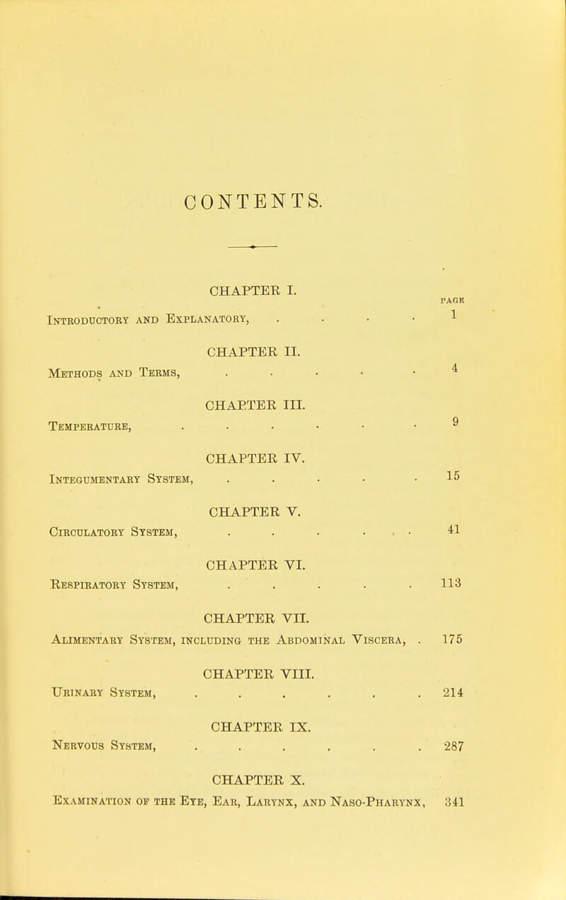 CONTENTS. CHAPTER I. I'AG It Introductory and Explanatory, .... 1 CHAPTER II. Methods and Terms, .... 4 CHAPTER III. Temperature, ..... .9 CHAPTER IV. Integumentary System, . . • • .15 CHAPTER V. Circulatory System, . . . ... 41 CHAPTER VI. Respiratory System, ..... 113 CHAPTER VII. Alimentary System, including the Abdominal Viscera, . 175 CHAPTER VIII. Urinary System, ...... 214 CHAPTER IX. Nervous System, ...... 287 CHAPTER X. Examination op the Eye, Ear, Larynx, and Naso-Pharynx, 341