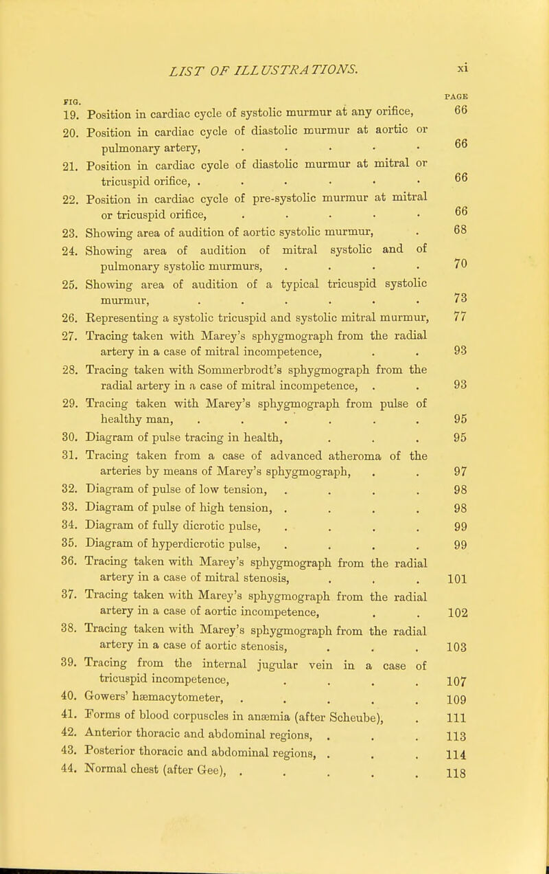 19. Position in cardiac cycle of systolic murmur at any orifice, 66 20. Position in cardiac cycle of diastolic murmur at aortic or pulmonary artery, 66 21. Position in cardiac cycle of diastolic murmur at mitral or tricuspid orifice, ...... 66 22. Position in cardiac cycle of pre-systolic murmur at mitral or tricuspid orifice, ..... 66 23. Showing area of audition of aortic systolic murmur, . 68 24. Showing area of audition of mitral systolic and of pulmonary systolic murmurs, 70 25. Showing area of audition of a typical tricuspid systolic murmur, ..... 73 26. Representing a systolic tricuspid and systolic mitral murmur, 77 27. Tracing taken with Marey's sphygmograph from the radial artery in a case of mitral incompetence, . . 93 28. Tracing taken with Sommerbrodt's sphygmograph from the radial artery in a case of mitral incompetence, . . 93 29. Tracing taken with Marey's sphygmograph from pulse of healthy man, ...... 95 30. Diagram of pulse tracing in health, ... 95 31. Tracing taken from a case of advanced atheroma of the arteries by means of Marey's sphygmograph, . . 97 32. Diagram of pulse of low tension, .... 98 33. Diagram of pulse of high tension, .... 98 34. Diagram of fully dicrotic pulse, .... 99 35. Diagram of hyperdicrotic pulse, .... 99 36. Tracing taken with Marey's sphygmograph from the radial artery in a case of mitral stenosis, . . .101 37. Tracing taken with Marey's sphygmograph from the radial artery in a case of aortic incompetence, . . 102 38. Tracing taken with Marey's sphygmograph from the radial artery in a case of aortic stenosis, . . . 103 39. Tracing from the internal jugular vein in a case of tricuspid incompetence, .... 107 40. Gowers' hfemacytometer, . . . 109 41. Porms of blood corpuscles in anajmia (after Scheube), . Ill 42. Anterior thoracic and abdominal regions, . . . 113 43. Posterior thoracic and abdominal regions, . . . 114 44. Normal chest (after Gee), .... us