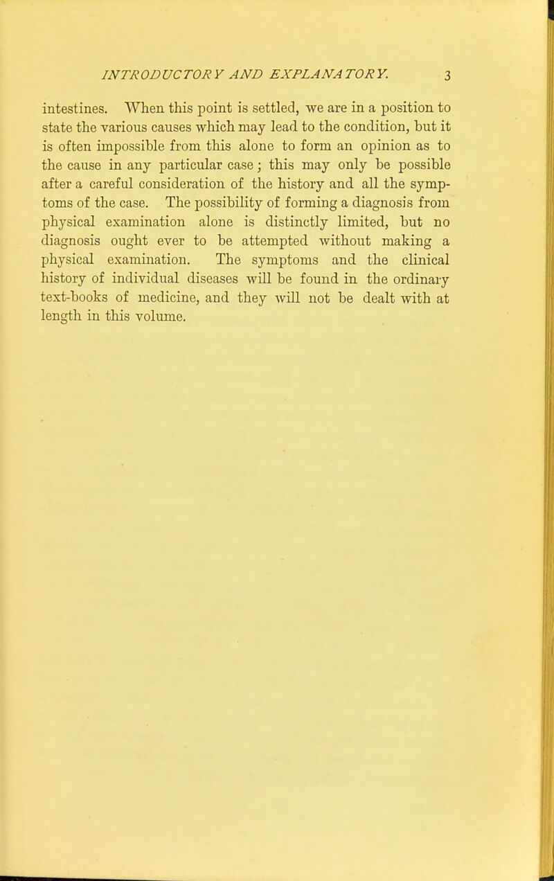 intestines. When this point is settled, we are in a position to state the various causes which may lead to the condition, but it is often impossible from this alone to form an opinion as to the cause in any particular case; this may only be possible after a careful consideration of the history and all the symp- toms of the case. The possibility of forming a diagnosis from physical examination alone is distinctly limited, but no diagnosis ought ever to be attempted without making a physical examination. The symptoms and the clinical history of individual diseases will be found in the ordinary text-books of medicine, and they will not be dealt with at length in this volume.