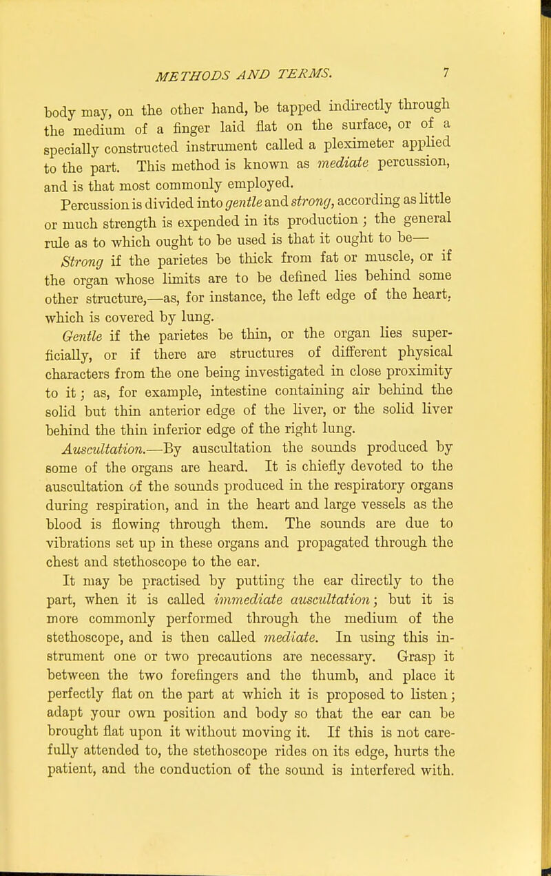 body may, on the other hand, be tapped indirectly through the medium of a finger laid flat on the surface, or of a specially constructed instrument called a pleximeter applied to the part. This method is known as mediate percussion, and is that most commonly employed. Percussion is divided into gentle and strong, according as little or much strength is expended in its production ; the general rule as to which ought to be used is that it ought to be— Strong if the parietes be thick from fat or muscle, or if the organ whose limits are to be denned lies behind some other structure,—as, for instance, the left edge of the heart, which is covered by lung. Gentle if the parietes be thin, or the organ lies super- ficially, or if there are structures of different physical characters from the one being investigated in close proximity to it; as, for example, intestine containing air behind the solid but thin anterior edge of the liver, or the solid liver behind the thin inferior edge of the right lung. Auscultation.—By auscultation the sounds produced by some of the organs are heard. It is chiefly devoted to the auscultation of the sounds produced in the respiratory organs during respiration, and in the heart and large vessels as the blood is flowing through them. The sounds are due to vibrations set up in these organs and propagated through the chest and stethoscope to the ear. It may be practised by putting the ear directly to the part, when it is called immediate auscultation; but it is more commonly performed through the medium of the stethoscope, and is then called mediate. In using this in- strument one or two precautions are necessary. Grasp it between the two forefingers and the thumb, and place it perfectly flat on the part at which it is proposed to listen; adapt your own position and body so that the ear can be brought flat upon it without moving it. If this is not care- fully attended to, the stethoscope rides on its edge, hurts the patient, and the conduction of the sound is interfered with.