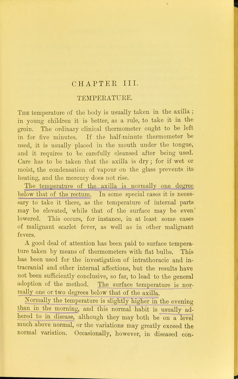 TEMPERATURE. The temperature of the body is usually taken in the axilla ; in young children it is better, as a rule, to take it in the groin. The ordinary clinical thermometer ought to be left in for five minutes. If the half-minute thermometer be used, it is usually placed in the mouth under the tongue, and it requires to be carefully cleansed after being used. Care has to be taken that the axilla is dry; for if wet or moist, the condensation of vapour on the glass prevents its heating, and the mercury does not rise. The temperature of the axilla is normally one degree below that of the rectum. In some special cases it is neces- sary to take it there, as the temperature of internal parts may be elevated, while that of the surface may be even' lowered. This occurs, for instance, in at least some cases of malignant scarlet fever, as well as in other malignant fevers. A good deal of attention has been paid to surface tempera- ture taken by means of thermometers with flat bulbs. This has been used for the investigation of intrathoracic and in- tracranial and other internal affections, but the results have not been sufficiently conclusive, so far, to lead to the general adoption of the method. The surface temperature is nor- mally one or two degrees below that of the axilla. Normally the temperature is slightly higher in the evening than in the morning, and this normal habit is usually ad- hered to in disease, although they may both be on a level much above normal, or the variations may greatly exceed the normal variation. Occasionally, however, in diseased con-