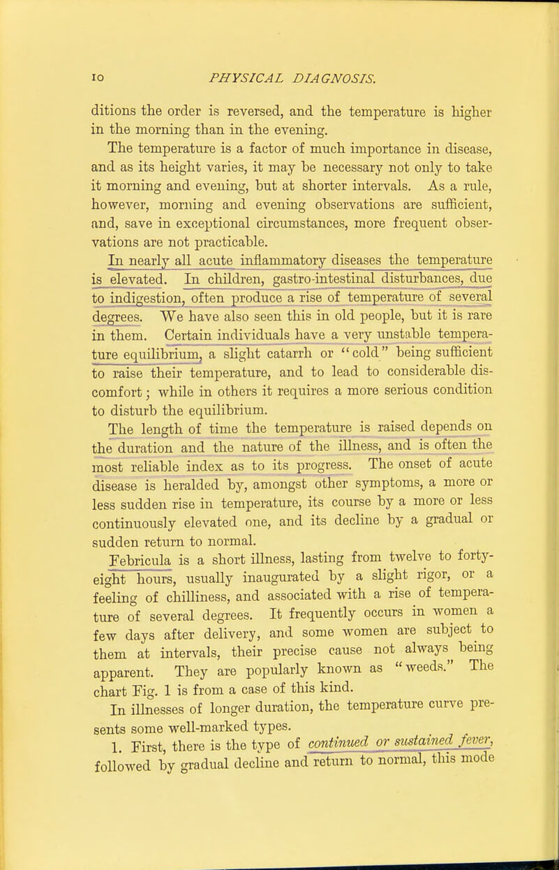 ditions the order is reversed, and the temperature is higher in the morning than in the evening. The temperature is a factor of much importance in disease, and as its height varies, it may he necessary not only to take it morning and evening, but at shorter intervals. As a rule, however, morning and evening observations are sufficient, and, save in exceptional circumstances, more frequent obser- vations are not practicable. In nearly all acute inflammatory diseases the temperature is elevated. In children, gastro-intestinal disturbances, due to indigestion, often produce a rise of temperature of several degrees. We have also seen this in old people, but it is rave in them. Certain individuals have a very unstable tempera- ture equilibrium, a slight catarrh or cold being sufficient to raise their temperature, and to lead to considerable dis- comfort ; while in others it requires a more serious condition to disturb the equilibrium. The length of time the temperature is raised depends on the duration and the nature of the illness, and is often the most reliable index as to its progress. The onset of acute disease is heralded by, amongst other symptoms, a more or less sudden rise in temperature, its course by a more or less continuously elevated one, and its decline by a gradual or sudden return to normal. Febricula is a short illness, lasting from twelve to forty- eight hours, usually inaugurated by a slight rigor, or a feeling of chilliness, and associated with a rise of tempera- ture of several degrees. It frequently occurs in women a few days after delivery, and some women are subject to them at intervals, their precise cause not always^ being apparent. They are popularly known as weeds. The chart Fig. 1 is from a case of this kind. In illnesses of longer duration, the temperature curve pre- sents some well-marked types. 1. First, there is the type of continued or sustained fever, followed by gradual decline and return to normal, this mode