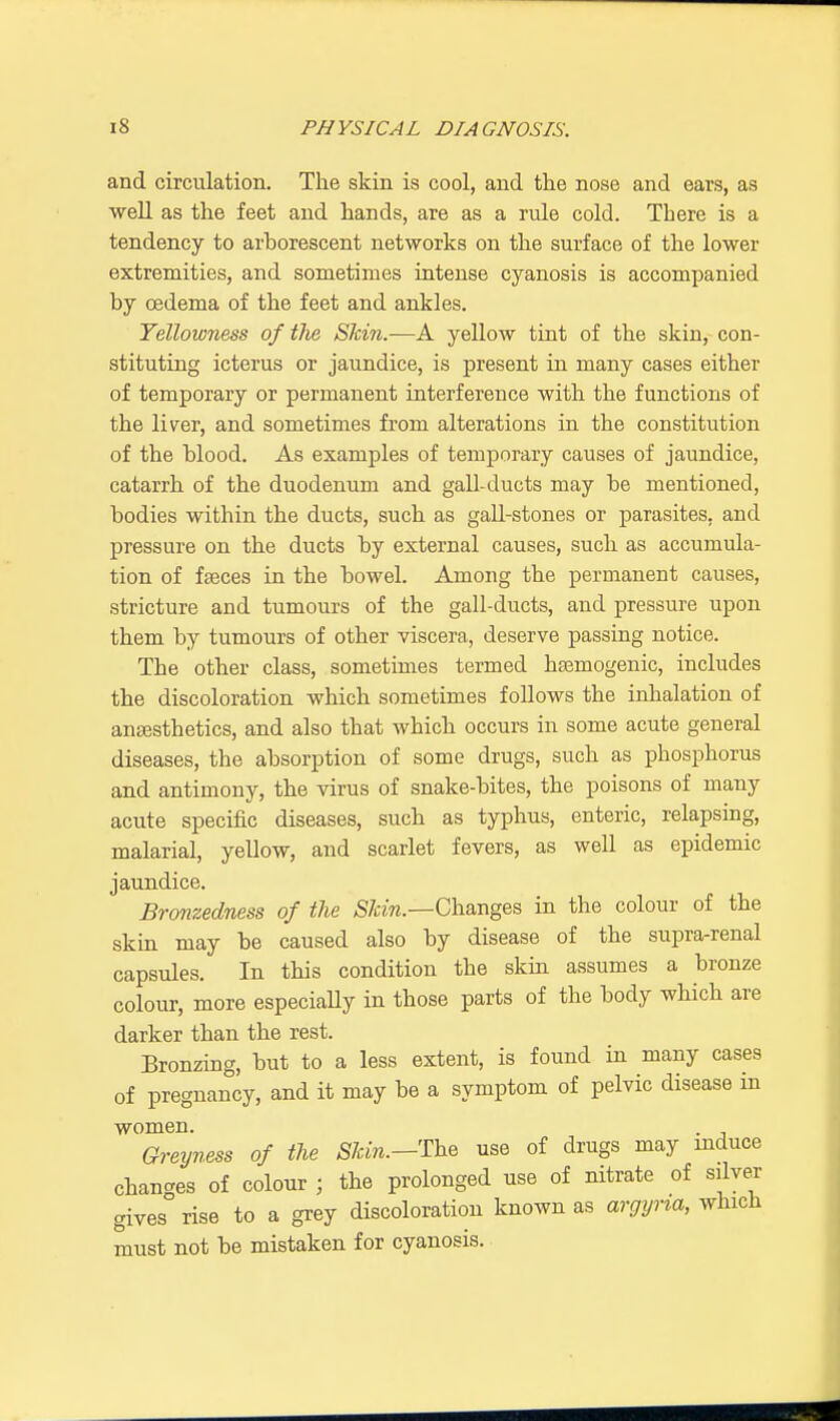 and circulation. The skin is cool, and the nose and ears, as well as the feet and hands, are as a rule cold. There is a tendency to arborescent networks on the surface of the lower extremities, and sometimes intense cyanosis is accompanied by oedema of the feet and ankles. Yellowness of the Skin.-—A yellow tint of the skin, con- stituting icterus or jaundice, is present in many cases either of temporary or permanent interference with the functions of the liver, and sometimes from alterations in the constitution of the blood. As examples of temporary causes of jaundice, catarrh of the duodenum and gall-ducts may be mentioned, bodies within the ducts, such as gall-stones or parasites, and pressure on the ducts by external causes, such as accumula- tion of faeces in the bowel. Among the permanent causes, stricture and tumours of the gall-ducts, and pressure upon them by tumours of other viscera, deserve passing notice. The other class, sometimes termed hsemogenic, includes the discoloration which sometimes follows the inhalation of ansesthetics, and also that which occurs in some acute general diseases, the absorption of some drugs, such as phosphorus and antimony, the virus of snake-bites, the poisons of many acute specific diseases, such as typhus, enteric, relapsing, malarial, yellow, and scarlet fevers, as well as epidemic jaundice. Bronzedness of the Slcin.—Changes in the colour of the skin may be caused also by disease of the supra-renal capsules. In this condition the skin assumes a bronze colour, more especially in those parts of the body which are darker than the rest. Bronzing, but to a less extent, is found in many cases of pregnancy, and it may be a symptom of pelvic disease m women. Greyness of the Shin.—The use of drugs may induce changes of colour ; the prolonged use of nitrate of silver gives rise to a grey discoloration known as argyna, which must not be mistaken for cyanosis.