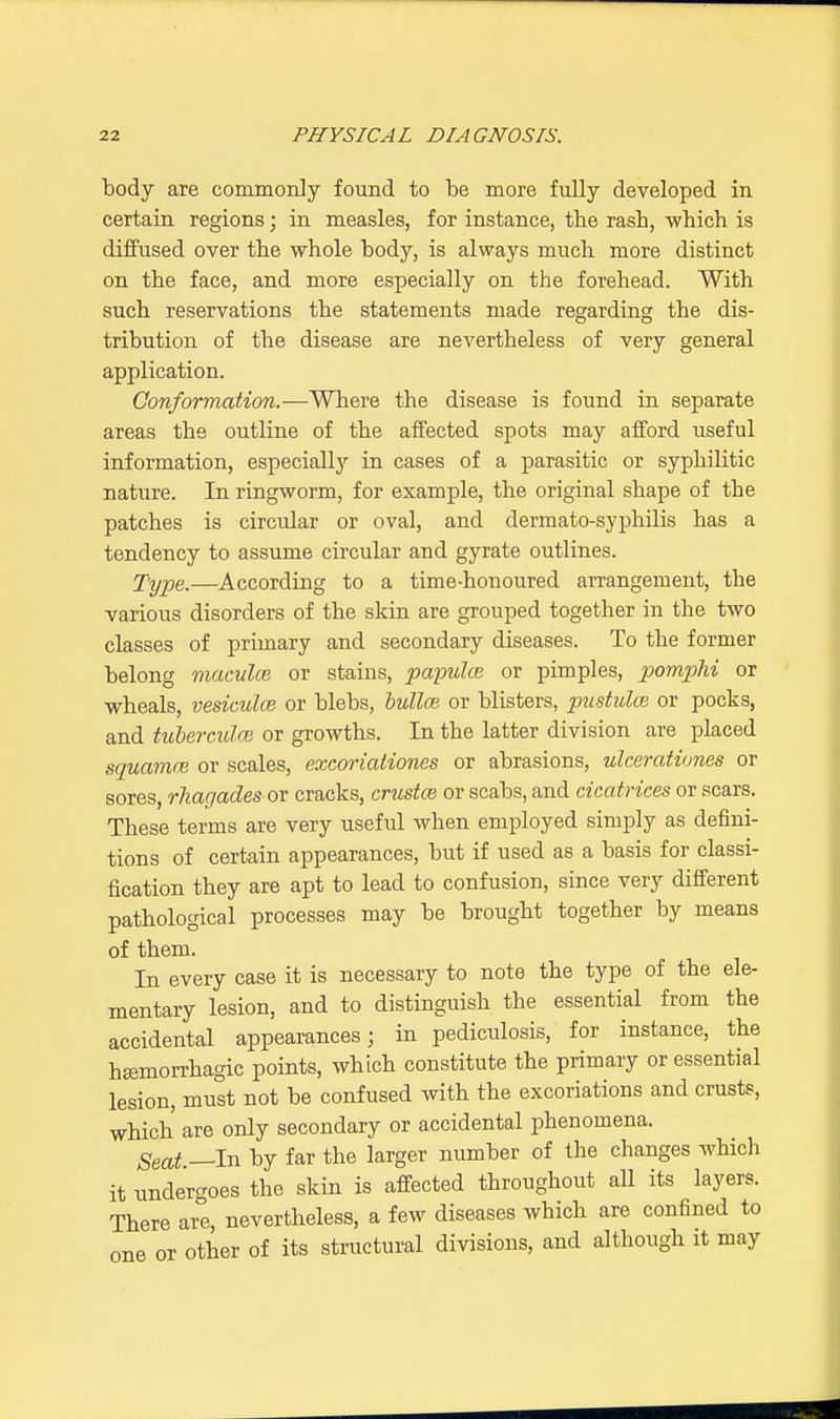 body are commonly found to be more fully developed in certain regions; in measles, for instance, the rasb, which is diffused over the whole body, is always much more distinct on the face, and more especially on the forehead. With such reservations the statements made regarding the dis- tribution of the disease are nevertheless of very general application. Conformation.—Where the disease is found in separate areas the outline of the affected spots may afford useful information, especially in cases of a parasitic or syphilitic nature. In ringworm, for example, the original shape of the patches is circular or oval, and dermato-syphilis has a tendency to assume circular and gyrate outlines. Type.—According to a time-honoured arrangement, the various disorders of the skin are grouped together in the two classes of primary and secondary diseases. To the former belong maculae or stains, papula, or pimples, pomplii or wheals, vesicular or blebs, oullm or blisters, pustular or pocks, and tuberculce or growths. In the latter division are placed squamai or scales, excoriationes or abrasions, ulcerationes or sores, rhagades or cracks, crustrn or scabs, and cicatrices or scars. These terms are very useful when employed simply as defini- tions of certain appearances, but if used as a basis for classi- fication they are apt to lead to confusion, since very different pathological processes may be brought together by means of them. In every case it is necessary to note the type of the ele- mentary lesion, and to distinguish the essential from the accidental appearances; in pediculosis, for instance, the hemorrhagic points, which constitute the primary or essential lesion, must not be confused with the excoriations and crusts, which are only secondary or accidental phenomena. Seat —In by far the larger number of the changes which it undergoes the skin is affected throughout all its layers. There are, nevertheless, a few diseases which are confined to one or other of its structural divisions, and although it may