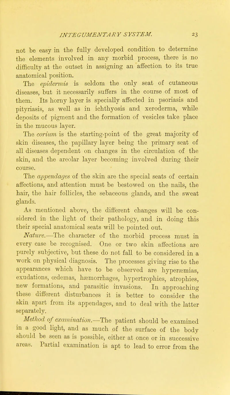 not be easy in the fully developed condition to determine the elements involved in any morbid process, there is no difficulty at the outset in assigning an affection to its true anatomical position. The epidermis is seldom the only seat of cutaneous diseases, but it necessarily suffers in the course of most of them. Its horny layer is specially affected in psoriasis and pityriasis, as well as in ichthyosis and xeroderma, while deposits of pigment and the formation of vesicles take place in the mucous layer. The corium is the starting-point of the great majority of skin diseases, the papillary layer being the primary seat of all diseases dependent on changes in the circulation of the skin, and the areolar layer becoming involved during their course. The appendages of the skin are the special seats of certain affections, and attention must be bestowed on the nails, the hair, the hair follicles, the sebaceous glands, and the sweat glands. As mentioned above, the different changes will be con- sidered in the light of their pathology, and in doing this their special anatomical seats will be pointed out. Nature.—The character of the morbid process must in every case be recognised. One or two skin affections are purely subjective, but these do not fall to be considered in a work on physical diagnosis. The processes giving rise to the appearances which have to be observed are hyperemias, exudations, oedemas, haemorrhages, hypertrophies, atrophies, new formations, and parasitic invasions. In approaching these different disturbances it is better to consider the skin apart from its appendages, and to deal with the latter separately. Method of examination.—The patient should be examined in a good light, and as much of the surface of the body should be seen as is possible, either at once or in successive areas. Partial examination is apt to lead to error from the
