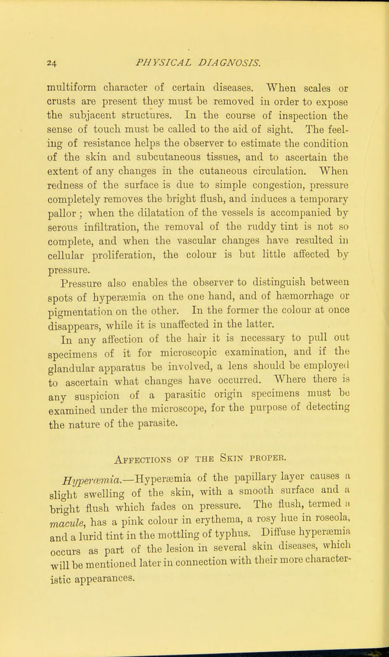 multiform character of certain diseases. When scales or crusts are present they must be removed in order to expose the subjacent structures. In the course of inspection the sense of touch must be called to the aid of sight. The feel- ing of resistance helps the observer to estimate the condition of the skin and subcutaneous tissues, and to ascertain the extent of any changes in the cutaneous circulation. When redness of the surface is due to simple congestion, pressure completely removes the bright flush, and induces a temporary pallor j when the dilatation of the vessels is accompanied by serous infiltration, the removal of the ruddy tint is not so complete, and when the vascular changes have resulted in cellular proliferation, the colour is but little affected by pressure. Pressure also enables the observer to distinguish between spots of hypereemia on the one hand, and of haemorrhage or pigmentation on the other. In the former the colour at once disappears, while it is unaffected in the latter. In any affection of the hair it is necessary to pull out specimens of it for microscopic examination, and if the glandular apparatus be involved, a lens should be employed to ascertain what changes have occurred. Where there is any suspicion of a parasitic origin specimens must bo examined under the microscope, for the purpose of detecting the nature of the parasite. Affections of the Skin proper. Hyperemia.—Hypersernia of the papillary layer causes a slight swelling of the skin, with a smooth surface and a bri° ht flush which fades on pressure. The flush, termed ti macule, has a pink colour in erythema, a rosy hue in roseola, and a lurid tint in the mottling of typhus. Diffuse hyperemia occurs as part of the lesion in several skin diseases, which will be mentioned later in connection with their more character- istic appearances.