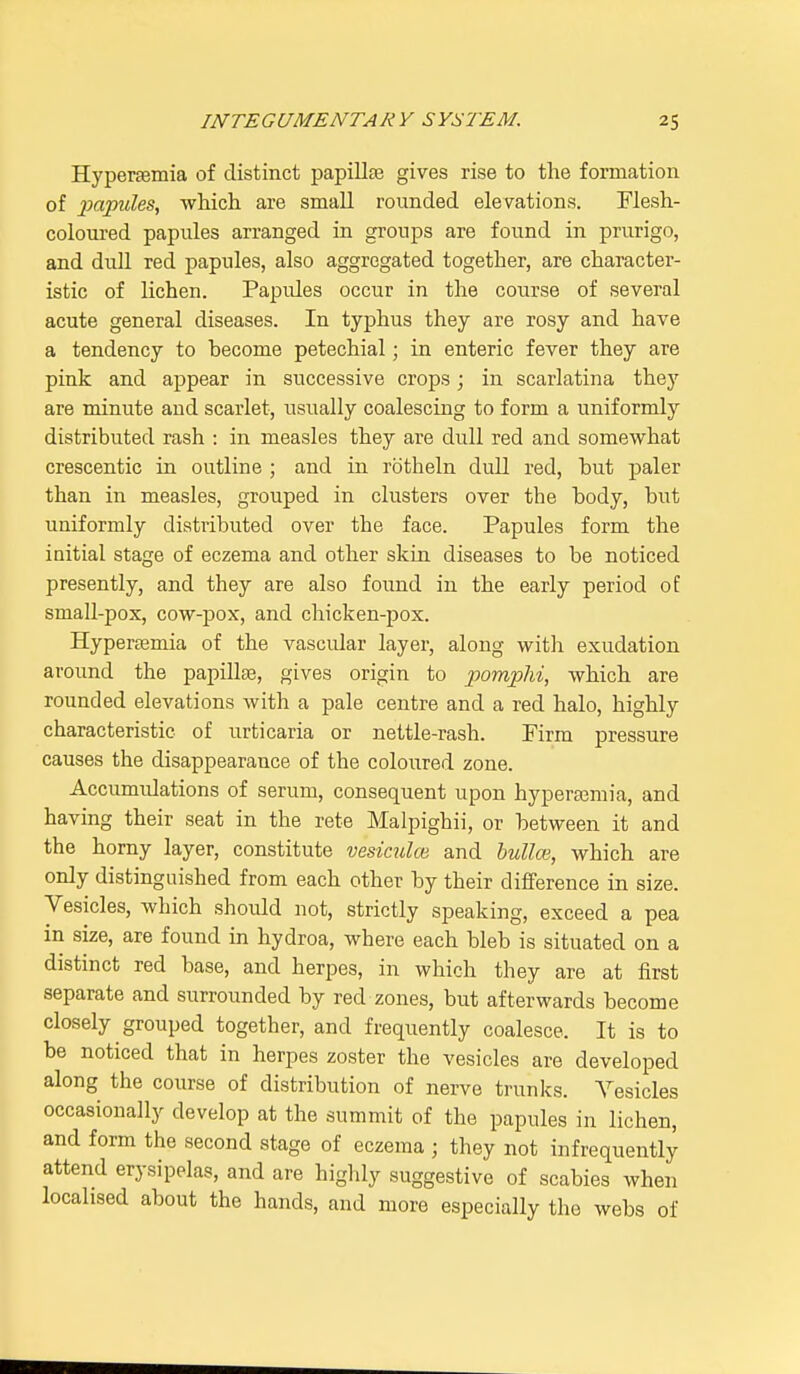 Hyperemia of distinct papilla? gives rise to the formation of papules, which are small rounded elevations. Flesh- coloured papules arranged in groups are found in prurigo, and dull red papules, also aggregated together, are character- istic of lichen. Papides occur in the course of several acute general diseases. In typhus they are rosy and have a tendency to become petechial; in enteric fever they are pink and appear in successive crops; in scarlatina they are minute aud scarlet, usually coalescing to form a uniformly distributed rash : in measles they are dull red and somewhat crescentic in outline ; and in rotheln dull red, but paler than in measles, grouped in clusters over the body, but uniformly distributed over the face. Papules form the initial stage of eczema and other skin diseases to be noticed presently, and they are also found in the early period of small-pox, cow-pox, and chicken-pox. Hyperemia of the vascular layer, along with exudation around the papillae, gives origin to pomphi, which are rounded elevations with a pale centre and a red halo, highly characteristic of urticaria or nettle-rash. Firm pressure causes the disappearance of the coloured zone. Accumulations of serum, consequent upon hyperemia, and having their seat in the rete Malpighii, or between it and the horny layer, constitute vesiculce and bullae, which are only distinguished from each other by their difference in size. Vesicles, which should not, strictly speaking, exceed a pea in size, are found in hydroa, where each bleb is situated on a distinct red base, and herpes, in which they are at first separate and surrounded by red zones, but afterwards become closely grouped together, and frequently coalesce. It is to be noticed that in herpes zoster the vesicles are developed along the course of distribution of nerve trunks. Vesicles occasionally develop at the summit of the papules in lichen, and form the second stage of eczema ; they not infrequently attend erysipelas, and are highly suggestive of scabies when localised about the hands, and more especially the webs of