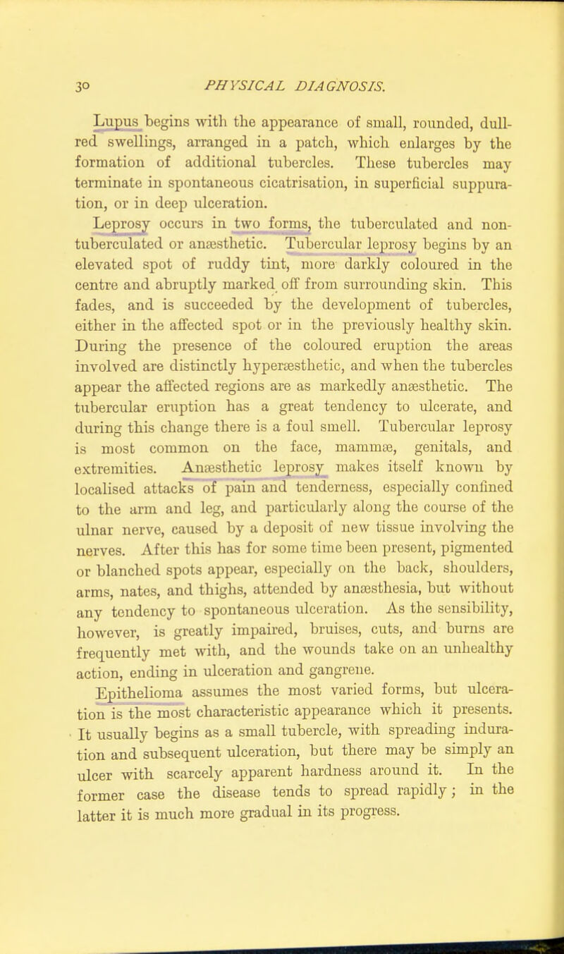 Lupus begins with the appearance of small, rounded, dull- red swellings, arranged in a patch, which enlarges by the formation of additional tubercles. These tubercles may terminate in spontaneous cicatrisation, in superficial suppura- tion, or in deep ulceration. Leprosy occurs in two forms, the tuberculated and non- tuberculated or anaesthetic. Tubercular leprosy begins by an elevated spot of ruddy tint, more darkly coloured in the centre and abruptly marked off from surrounding skin. This fades, and is succeeded by the development of tubercles, either in the affected spot or in the previously healthy skin. During the presence of the coloured eruption the areas involved are distinctly hyperaesthetic, and when the tubercles appear the affected regions are as markedly anaesthetic. The tubercular eruption has a great tendency to ulcerate, and during this change there is a foul smell. Tubercular leprosy is most common on the face, mammae, genitals, and extremities. Anaesthetic leprosy makes itself known by localised attacks of pain and tenderness, especially confined to the arm and leg, and particularly along the course of the ulnar nerve, caused by a deposit of new tissue involving the nerves. After this has for some time been present, pigmented or blanched spots appear, especially on the back, shoulders, arms, nates, and thighs, attended by anaesthesia, but without any tendency to spontaneous ulceration. As the sensibility, however, is greatly impaired, bruises, cuts, and burns are frequently met with, and the wounds take on an unhealthy action, ending in ulceration and gangrene. Epithelioma assumes the most varied forms, but ulcera- tion is the most characteristic appearance which it presents. It usually begins as a small tubercle, with spreading indura- tion and subsequent ulceration, but there may be simply an ulcer with scarcely apparent hardness around it. In the former case the disease tends to spread rapidly; in the latter it is much more gradual in its progress.