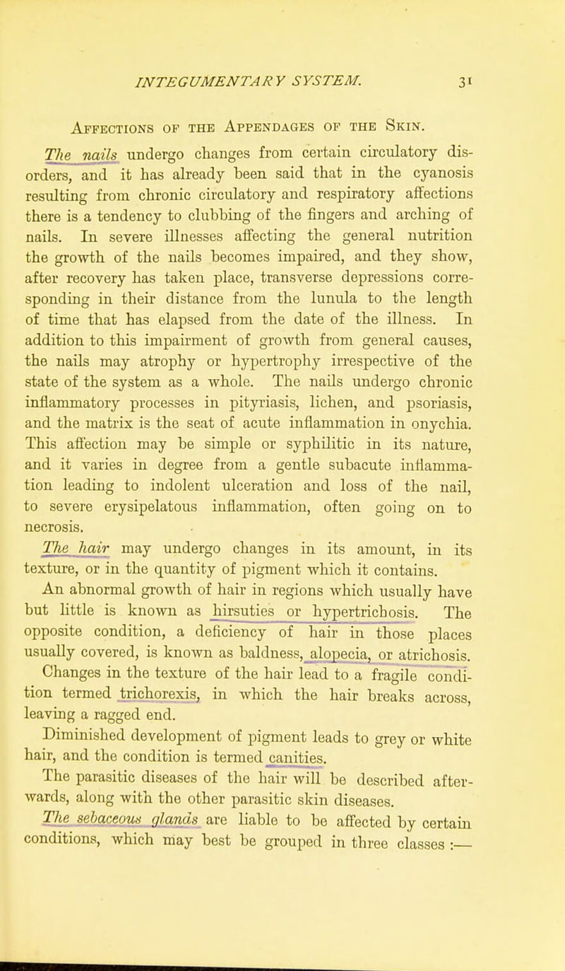 Affections of the Appendages of the Skin. The nails undergo changes from certain circulatory dis- orders, and it has already been said that in the cyanosis resulting from chronic circulatory and respiratory affections there is a tendency to clubbing of the fingers and arching of nails. In severe illnesses affecting the general nutrition the growth of the nails becomes impaired, and they show, after recovery has taken place, transverse depressions corre- sponding in their distance from the lunula to the length of time that has elapsed from the date of the illness. In addition to this impairment of growth from general causes, the nails may atrophy or hypertrophy irrespective of the state of the system as a whole. The nails undergo chronic inflammatory processes in pityriasis, lichen, and psoriasis, and the matrix is the seat of acute inflammation in onychia. This affection may be simple or syphilitic in its nature, and it varies in degree from a gentle subacute inflamma- tion leading to indolent ulceration and loss of the nail, to severe erysipelatous inflammation, often going on to necrosis. The hair may undergo changes in its amount, in its texture, or in the quantity of pigment which it contains. An abnormal growth of hair in regions which usually have but little is known as hirsuties or hypertrichosis. The opposite condition, a deficiency of hair in those places usually covered, is known as baldness, alopecia, or atrichosis. Changes in the texture of the hair lead to a fragile condi- tion termed trichorexis, in which the hair breaks across, leaving a ragged end. Diminished development of pigment leads to grey or white hair, and the condition is termed _canities. The parasitic diseases of the hair will be described after- wards, along with the other parasitic skin diseases. The sebaceous glands arc liable to be affected by certain conditions, which may best be grouped in three classes :