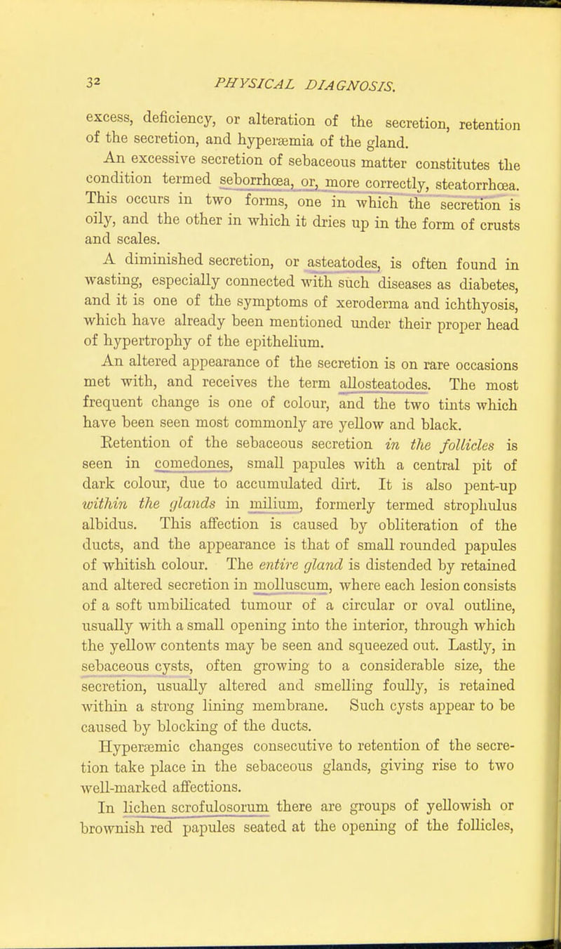 excess, deficiency, or alteration of the secretion, retention of the secretion, and hyperemia of the gland. An excessive secretion of sebaceous matter constitutes the condition termed seborrhea, or, more correctly, steatorrboea. This occurs in two forms, one in which the secretion is oily, and the other in which it dries up in the form of crusts and scales. A diminished secretion, or asteatodes, is often found in wasting, especially connected with such diseases as diabetes, and it is one of the symptoms of xeroderma and ichthyosis, which have already been mentioned under their proper head of hypertrophy of the epithelium. An altered appearance of the secretion is on rare occasions met with, and receives the term allosteatodes. Tbe most frequent change is one of colour, and the two tints which have been seen most commonly are yellow and black. Eetention of the sebaceous secretion in the follicles is seen in comedones, small papules with a central pit of dark colour, due to accumulated dirt. It is also pent-up within the glands in milium, formerly termed strophulus albidus. This affection is caused by obliteration of the ducts, and the appearance is that of small rounded papules of whitish colour. The entire gland is distended by retained and altered secretion in molluscum, Avhere each lesion consists of a soft umbdicated tumour of a circular or oval outline, usually with a small opening into the interior, through which the yellow contents may be seen and squeezed out. Lastly, in sebaceous cysts, often growing to a considerable size, the secretion, usually altered and smelling foully, is retained within a strong lining membrane. Such cysts appear to be caused by blocking of the ducts. Hyperajmic changes consecutive to retention of the secre- tion take place in the sebaceous glands, giving rise to two well-marked affections. In lichen scrofulosorum there are groups of yellowish or brownish red papules seated at the opening of the follicles,