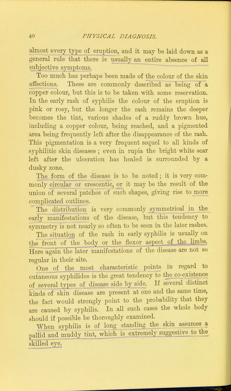almost every type of eruption, and it may be laid down as a general rule that there is usually an entire absence of all subjective symptoms. Too much has perhaps been made of the colour of the skin affections. These are commonly described as being of a copper colour, but this is to be taken with some reservation. In the early rash of sypbilis the colour of the eruption is pink or rosy, but the longer the rash remains the deeper becomes the tint, various shades of a ruddy brown hue, including a copper colour, being reached, and a pigmented area being frequently left after the disappearance of the rash. This pigmentation is a very frequent sequel to all kinds of syphilitic skin diseases ; even in rupia the bright white scar left after the ulceration has healed is surrounded by a dusky zone. The form of the disease is to be noted; it is very com- monly circular or crescentic, or it may be the result of the union of several patches of such shapes, giving rise to more complicated outlines. The distribution is very commonly symmetrical in the early manifestations of the disease, but this tendency to symmetry is not nearly so often to be seen in the later rashes. The situation of the rash in early syphilis is usually on the front of the body or the flexor aspect of thp- limbs. Here again the later manifestations of the disease are not so One of the most characteristic points in regard to cutaneous syphilides is the great tendency to the co-existence of several types of disease side by side. If several distinct kinds of skin disease are present at one and the same time, the fact would strongly point to the probability that they are caused by syphilis. In aU such cases the whole body should if possible be thoroughly examined. When syphilis is of long standing the skin assumes a pallid and muddy tint, which is extremely suggestivejo the skilled eve. regular in their site.