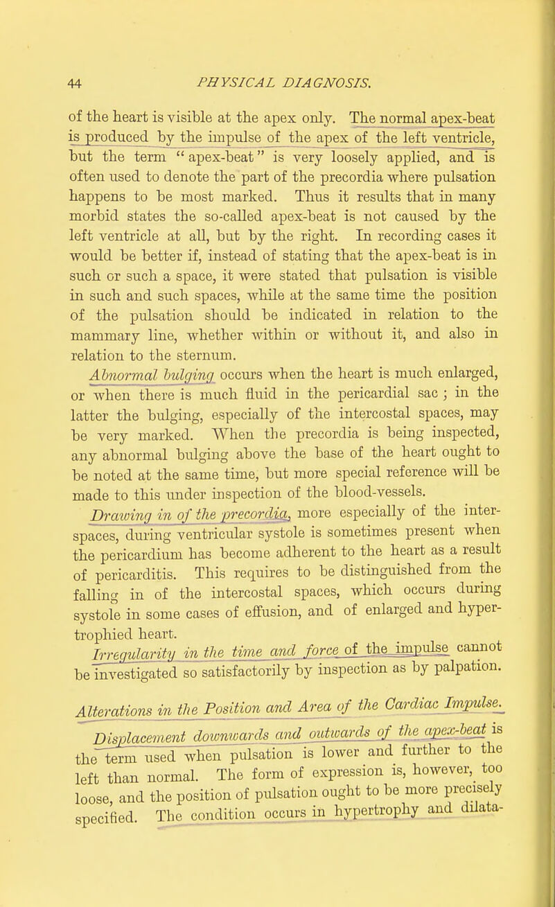 of the heart is visible at the apex only. The normal apex-beat isjproduced by the impulse of the apex of the left ventricle, but the term  apex-beat is very loosely applied, and is often used to denote the part of the precordia where pulsation happens to be most marked. Thus it results that in many morbid states the so-called apex-beat is not caused by the left ventricle at all, but by the right. In recording cases it would be better if, instead of stating that the apex-beat is in such or such a space, it were stated that pulsation is visible in such and such spaces, while at the same time the position of the pulsation should be indicated in relation to the mammary line, whether within or without it, and also in relation to the sternum. Abnormal bulging occurs when the heart is much enlarged, or when there is much fluid in the pericardial sac ; in the latter the bulging, especially of the intercostal spaces, may be very marked. When the precordia is being inspected, any abnormal bulging above the base of the heart ought to be noted at the same time, but more special reference will be made to this under inspection of the blood-vessels. Drawing in of the precordia, mure especially of the inter- spaces, during ventricular systole is sometimes present when the pericardium has become adherent to the heart as a result of pericarditis. This requires to be distinguished from the falling in of the intercostal spaces, which occurs during systole in some cases of effusion, and of enlarged and hyper- trophied heart. Irregularity, in the time and^orce^MJm^ cannot be investigated so satisfactorily by inspection as by palpation. Alterations in the Position and Area erf the Cardiac Impulse. ^Displacement down^±m}±^^L2i3±mB^^ theleWW~when pulsation is lower and further to the left than normal. The form of expression is, however, too loose, and the position of pulsation ought to be more precisely specified The condition occurs in hypertrophy and ddata-