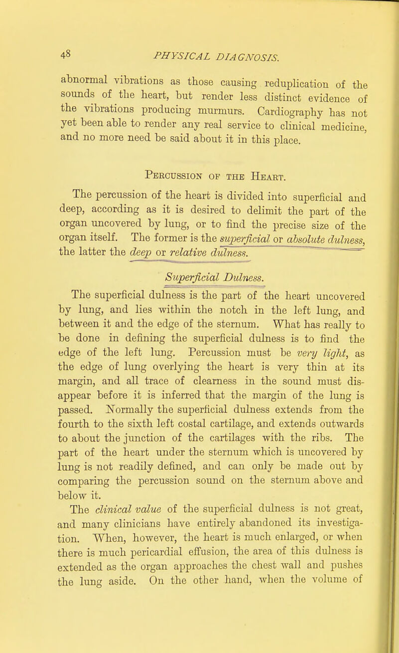 abnormal vibrations as tbose causing reduplication of the sounds of the heart, but render less distinct evidence of the vibrations producing murmurs. Cardiography has not yet been able to render any real service to clinical medicine, and no more need be said about it in this place. Percussion op the Heart. The percussion of the heart is divided into superficial and deep, according as it is desired to delimit the part of the organ uncovered by lung, or to find the precise size of the organ itself. The former is the superficial or absolute dulness, the latter the deep or relative dulness. Superficial Dulness. m- J_A. - - ■■■■LgJ The superficial dulness is the part of the heart uncovered by lung, and lies within the notch in the left lung, and between it and the edge of the sternum. What has really to be done in defining the superficial dulness is to find the edge of the left lung. Percussion must be very light, as the edge of lung overlying the heart is very thin at its margin, and all trace of clearness in the sound must dis- appear before it is inferred that the margin of the lung is passed. Normally the superficial dulness extends from the fourth to the sixth left costal cartilage, and extends outwards to about the junction of the cartilages with the ribs. The part of the heart under the sternum which is uncovered by lung is not readily defined, and can only be made out by comparing the percussion sound on the sternum above and below it. The clinical value of the superficial dulness is not great, and many clinicians have entirely abandoned its investiga- tion. When, however, the heart is much enlarged, or when there is much pericardial effusion, the area of this dulness is extended as the organ approaches the chest wall and pushes the lung aside. On the other hand, when the volume of