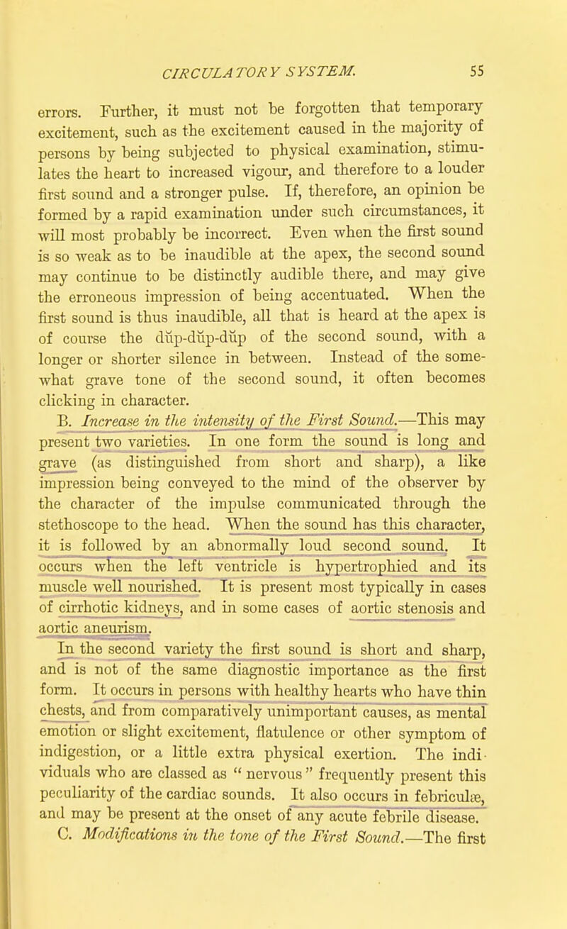 errors. Further, it must not be forgotten that temporary excitement, such as the excitement caused in the majority of persons by being subjected to physical examination, stimu- lates the heart to increased vigour, and therefore to a louder first sound and a stronger pulse. If, therefore, an opinion be formed by a rapid examination under such circumstances, it will most probably be incorrect. Even when the first sound is so weak as to be inaudible at the apex, the second sound may continue to be distinctly audible there, and may give the erroneous impression of being accentuated. When the first sound is thus inaudible, all that is heard at the apex is of course the dup-dup-dup of the second sound, with a longer or shorter silence in between. Instead of the some- what grave tone of the second sound, it often becomes clicking in character. B. Increase in the intensity of the First Sound.—This may present two varieties. In one form the sound is long and grave (as distinguished from short and sharp), a like impression being conveyed to the mind of the observer by the character of the impulse communicated through the stethoscope to the head. When the souncl l25£jhj£jhjracter, it is followed by an abnormally loud second sound. It occurs when the left ventricle is hypertrophied and its muscle well nourished. It is present most typically in cases of cirrhotic kidneys, and in some cases of aortic stenosis and aortic aneurism. In the second variety the first sound is short and sharp, and is not of the same diagnostic importance as the first form. It occurs in persons with healthy hearts who have thin chests, and from comparatively unimportant causes, as mental emotion or slight excitement, flatulence or other symptom of indigestion, or a little extra physical exertion. The indi- viduals who are classed as nervous frequently present this peculiarity of the cardiac sounds. It also occurs in febriculiB, and may be present at the onset of any acute febrile disease. C. Modifications in the tone of the First Sound.—The first