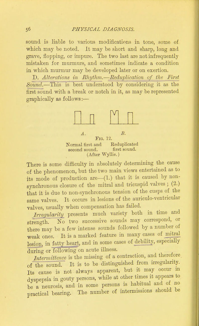 sound is liable to various modifications in tone, some of which may be noted. It may be short and sharp, long and grave, flopping, or impure. The two last are not infrequently mistaken for murmurs, and sometimes indicate a condition in which murmur may be developed later or on exertion. D. Alterations in Rhythm.—Reduplication of the First Sound.—This is best understood by considering it as the first sound with a break or notch in it, as may be represented graphically as follows:— M A. B. Fig. 12. Normal first and Reduplicated second sound. first sound. (After Wyllie.) There is some difficulty in absolutely determining the cause of the phenomenon, but the two main views entertained as to its mode of production are—(1.) that it is caused by non- synchronous closure of the mitral and tricuspid valves ; (2.) that it is due to non-synchronous tension of the cusps of the same valves. It occurs in lesions of the auriculo-ventricular valves, usually when compensation has failed. Irregularity presents much variety both in time and strength. No two successive sounds may correspond, or theremay be a few intense sounds followed by a number of weak ones. It is a marked feature in many cases of mitral lesion, in fatty heart, and in some cases of debility, especiaUy during or following on acute illness. Intermittent is the missing of a contraction, and therefore, of the sound. It is to be distinguished from irregularity. Its cause is not always apparent, but it may occur in dyspepsia in gouty persons, while at other times it appears to be a neurosis, and in some persons is habitual and of no practical bearing. The number of intermissions should be