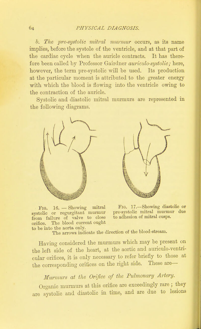 b. The presystolic mitral murmur occurs, as its name implies, before the systole of the ventricle, and at that part of the cardiac cycle when the auricle contracts. It has there- fore been called by Professor Gairdner auriculo-systolic; here, however, the term pre-systolic will be used. Its production at the particular moment is attributed to the greater energy with which the blood is flowing into the ventricle owing to the contraction of the auricle. Systolic and diastolic mitral murmurs are represented in the following diagrams. Fig. 16. — Showing mitral Fig. 17.—Showing diastolic or systolic or regurgitant murmur pre-systolic mitral murmur due from failure of valve to close to adhesion of mitral cusps, orifice. The blood current ought to be into the aorta only. The arrows indicate the direction of the blood-stream. Having considered the murmurs which may be present on the left side of the heart, at the aortic and auriculo-ventri- cular orifices, it is only necessary to refer briefly to those at the corresponding orifices on the right side. These are— Murmurs at the Orifice of the Pulmonary Artery. Organic murmurs at this orifice are exceedingly rare j they are systolic and diastolic in time, and are due to lesions