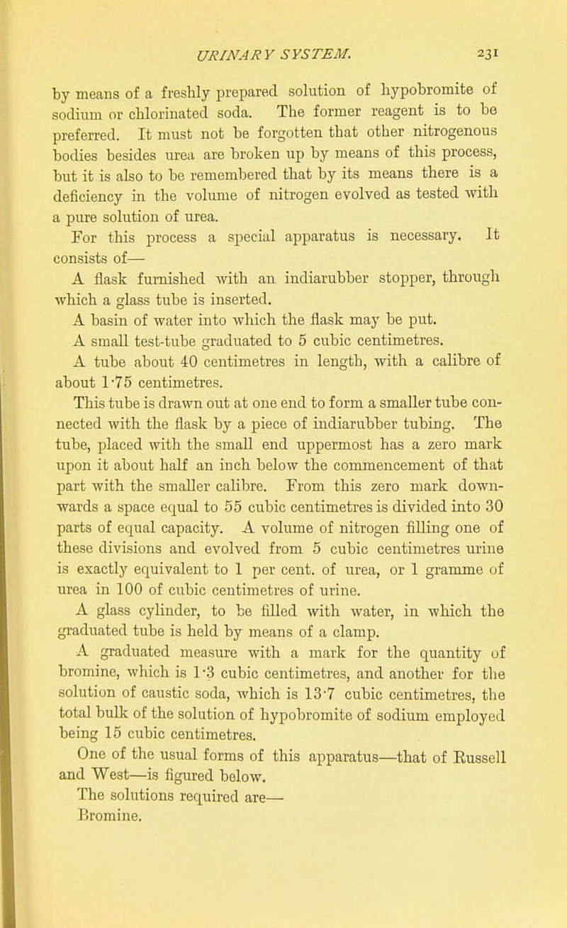 by means of a freshly prepared solution of hypobromite of sodium or chlorinated soda. The former reagent is to be preferred. It must not be forgotten that other nitrogenous bodies besides urea are broken up by means of this process, but it is also to be remembered that by its means there is a deficiency in the volume of nitrogen evolved as tested with a pure solution of urea. For this process a special apparatus is necessary. It consists of— A flask furnished with an indiarubber stopper, through which a glass tube is inserted. A basin of water into which the flask may be put. A small test-tube graduated to 5 cubic centimetres. A tube about 40 centimetres in length, with a calibre of about l-75 centimetres. This tube is drawn out at one end to form a smaller tube con- nected with the flask by a piece of indiarubber tubing. The tube, placed with the small end uppermost has a zero mark upon it about half an inch below the commencement of that part with the smaller calibre. From this zero mark down- wards a space equal to 55 cubic centimetres is divided into 30 parts of equal capacity. A volume of nitrogen filling one of these divisions and evolved from 5 cubic centimetres urine is exactly equivalent to 1 per cent, of urea, or 1 gramme of urea in 100 of cubic centimetres of urine. A glass cylinder, to be filled with water, in which the graduated tube is held by means of a clamp. A graduated measure with a mark for the quantity of bromine, which is 1-3 cubic centimetres, and another for the solution of caustic soda, which is 13 7 cubic centimetres, the total bulk of the solution of hypobromite of sodium employed being 15 cubic centimetres. One of the usual forms of this apparatus—that of Eussell and West—is figured below. The solutions required are— Bromine.