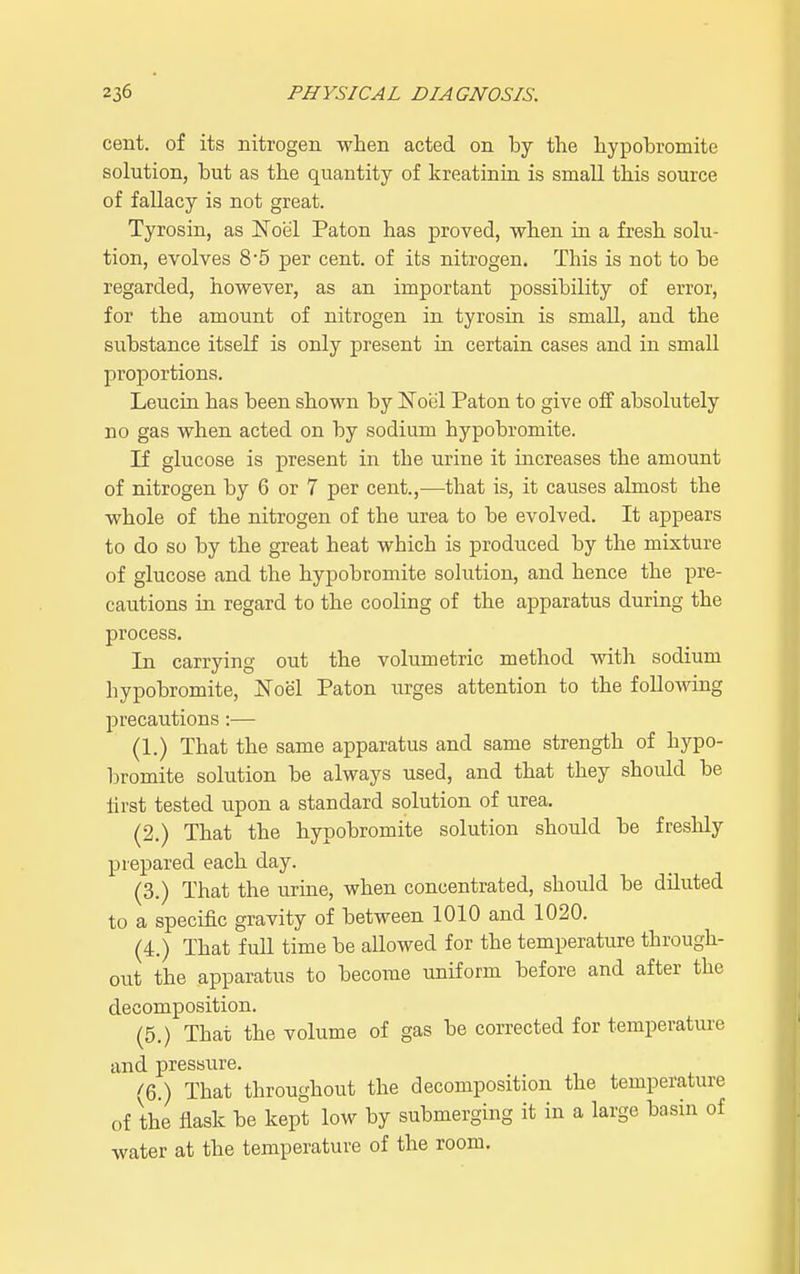 cent, of its nitrogen when acted on by the hypobromite solution, but as the quantity of kreatinin is small this source of fallacy is not great. Tyrosin, as Noel Paton has proved, when in a fresh solu- tion, evolves 85 per cent, of its nitrogen. This is not to be regarded, however, as an important possibility of error, for the amount of nitrogen in tyrosin is small, and the substance itself is only present in certain cases and in small proportions. Leucin has been shown by Noel Paton to give off absolutely no gas when acted on by sodium hypobromite. If glucose is present in the urine it increases the amount of nitrogen by 6 or 7 per cent.,—that is, it causes almost the whole of the nitrogen of the urea to be evolved. It appears to do so by the great heat which is produced by the mixture of glucose and the hypobromite solution, and hence the pre- cautions in regard to the cooling of the apparatus during the process. In carrying out the volumetric method with sodium hypobromite, Noel Paton urges attention to the following precautions:— (1.) That the same apparatus and same strength of hypo- bromite solution be always used, and that they should be first tested upon a standard solution of urea. (2.) That the hypobromite solution should be freshly prepared each day. (3.) That the urine, when concentrated, should be diluted to a specific gravity of between 1010 and 1020. (4.) That full time be allowed for the temperature through- out the apparatus to become uniform before and after the decomposition. (5.) That the volume of gas be corrected for temperature and pressure. (6.) That throughout the decomposition the temperature of the flask be kept low by submerging it in a large basin of water at the temperature of the room.