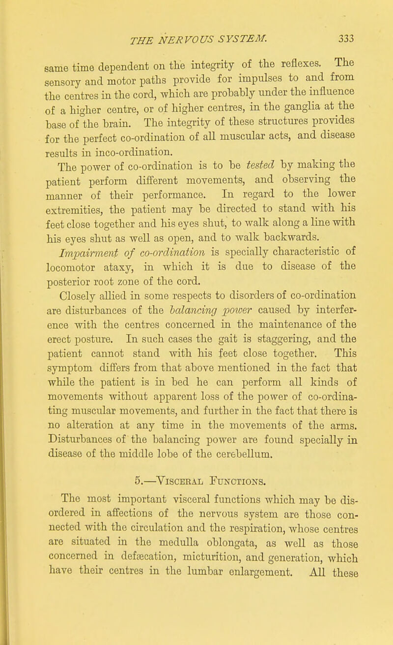 same time dependent on the integrity of the reflexes. The sensory and motor paths provide for impulses to and from the centres in the cord, which are probably under the influence of a higher centre, or of higher centres, in the ganglia at the base of °the brain. The integrity of these structures provides for the perfect co-ordination of all muscular acts, and disease results in inco-ordination. The power of co-ordination is to be tested by making the patient perform different movements, and observing the manner of their performance. In regard to the lower extremities, the patient may be directed to stand with his feet close together and his eyes shut, to walk along a line with his eyes shut as well as open, and to walk backwards. Impairment of co-ordination is specially characteristic of locomotor ataxy, in which it is due to disease of the posterior root zone of the cord. Closely allied in some respects to disorders of co-ordination are disturbances of the balancing power caused by interfer- ence with the centres concerned in the maintenance of the erect posture. In such cases the gait is staggering, and the patient cannot stand with his feet close together. This symptom differs from that above mentioned in the fact that while the patient is in bed he can perform all kinds of movements without apparent loss of the power of co-ordina- ting muscular movements, and further in the fact that there is no alteration at any time in the movements of the arms. Disturbances of the balancing power are found specially in disease of the middle lobe of the cerebellum. 5.—Visceral Functions. The most important visceral functions which may be dis- ordered in affections of the nervous system are those con- nected with the circulation and the respiration, whose centres are situated in the medulla oblongata, as well as those concerned in defalcation, micturition, and generation, which have their centres in the lumbar enlargement. All these