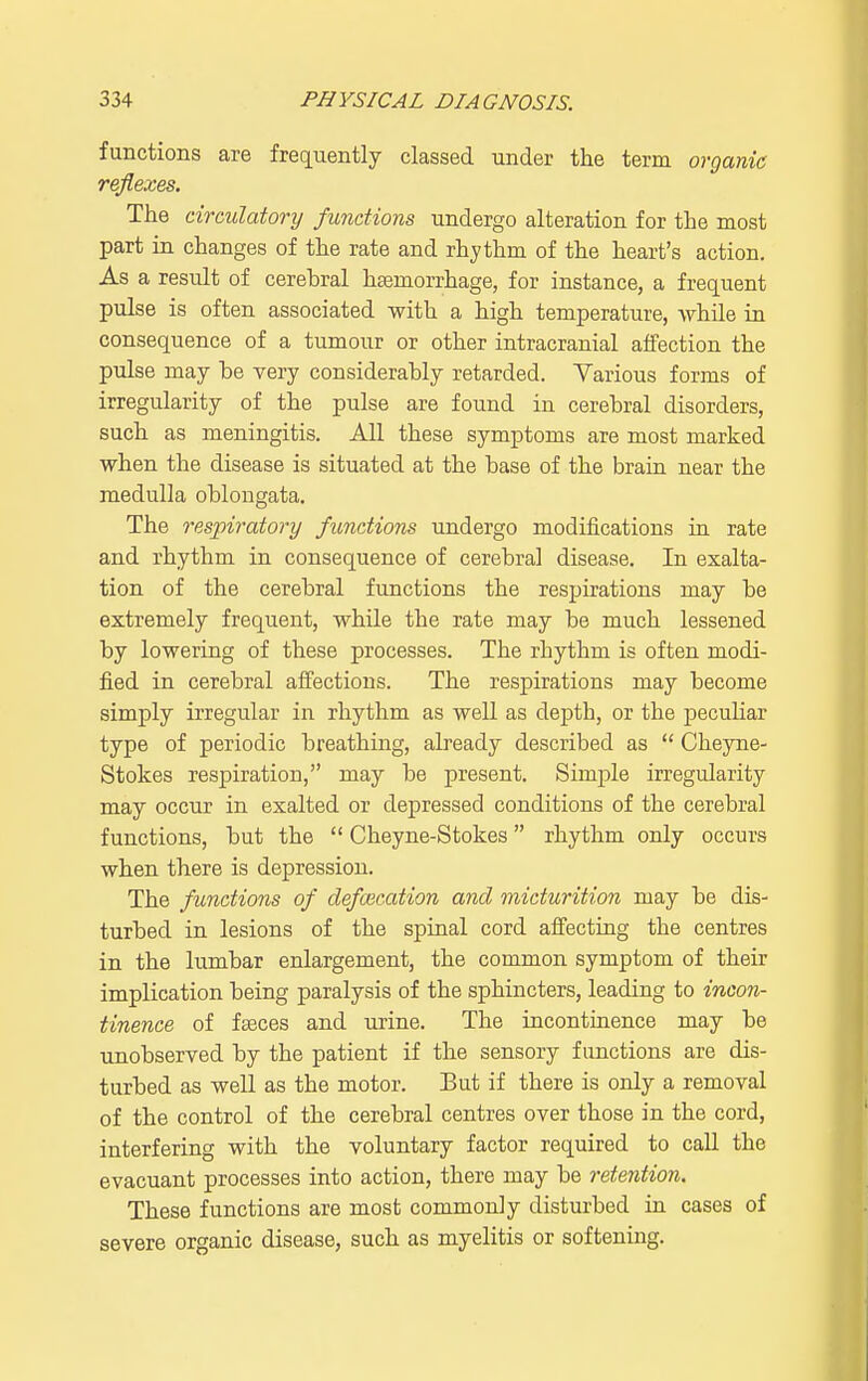 functions are frequently classed under the term organic reflexes. The circulatory functions undergo alteration for the most part in changes of the rate and rhythm of the heart's action. As a result of cerehral hsemorrhage, for instance, a frequent pulse is often associated with a high temperature, while in consequence of a tumour or other intracranial affection the pulse may be very considerably retarded. Various forms of irregularity of the pulse are found in cerebral disorders, such as meningitis. All these symptoms are most marked when the disease is situated at the base of the brain near the medulla oblongata. The respiratory functions undergo modifications in rate and rhythm in consequence of cerebral disease. In exalta- tion of the cerebral functions the respirations may be extremely frequent, while the rate may be much lessened by lowering of these processes. The rhythm is often modi- fied in cerebral affections. The respirations may become simply irregular in rhythm as well as depth, or the peculiar type of periodic breathing, already described as  Cheyne- Stokes respiration, may be present. Simple irregularity may occur in exalted or depressed conditions of the cerebral functions, but the  Cheyne-Stokes rhythm only occurs when there is depression. The functions of defalcation and micturition may be dis- turbed in lesions of the spinal cord affecting the centres in the lumbar enlargement, the common symptom of their implication being paralysis of the sphincters, leading to incon- tinence of fseces and urine. The incontinence may be unobserved by the patient if the sensory functions are dis- turbed as well as the motor. But if there is only a removal of the control of the cerebral centres over those in the cord, interfering with the voluntary factor required to call the evacuant processes into action, there may be retention. These functions are most commonly disturbed in cases of severe organic disease, such as myelitis or softening.