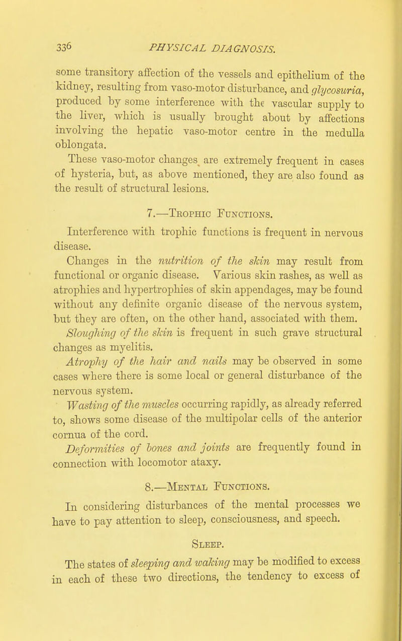 some transitory affection of the vessels and epithelium of the kidney, resulting from vaso-motor disturbance, and glycosuria, produced by some interference with the vascular supply to the liver, which is usually brought about by affections involving the hepatic vaso-motor centre in the medulla oblongata. These vaso-motor changes^ are extremely frequent in cases of hysteria, but, as above mentioned, they are also found as the result of structural lesions. 7. —Trophic Functions. Interference with trophic functions is frequent in nervous disease. Changes in the nutrition of the skin may result from functional or organic disease. Various skin rashes, as well as atrophies and hypertrophies of skin appendages, may be found without any definite organic disease of the nervous system, but they are often, on the other hand, associated with them. Sloughing of the shin is frequent in such grave structural changes as myelitis. Atrophy of the hair and nails may be observed in some cases where there is some local or general disturbance of the nervous system. Wasting of the muscles occurring rapidly, as already referred to, shows some disease of the multipolar cells of the anterior cornua of the cord. Deformities of hones and joints are frequently found in connection with locomotor ataxy. 8. —Mental Functions. In considering disturbances of the mental processes we have to pay attention to sleep, consciousness, and speech. Sleep. The states of sleeping and waiting may be modified to excess in each of these two directions, the tendency to excess of