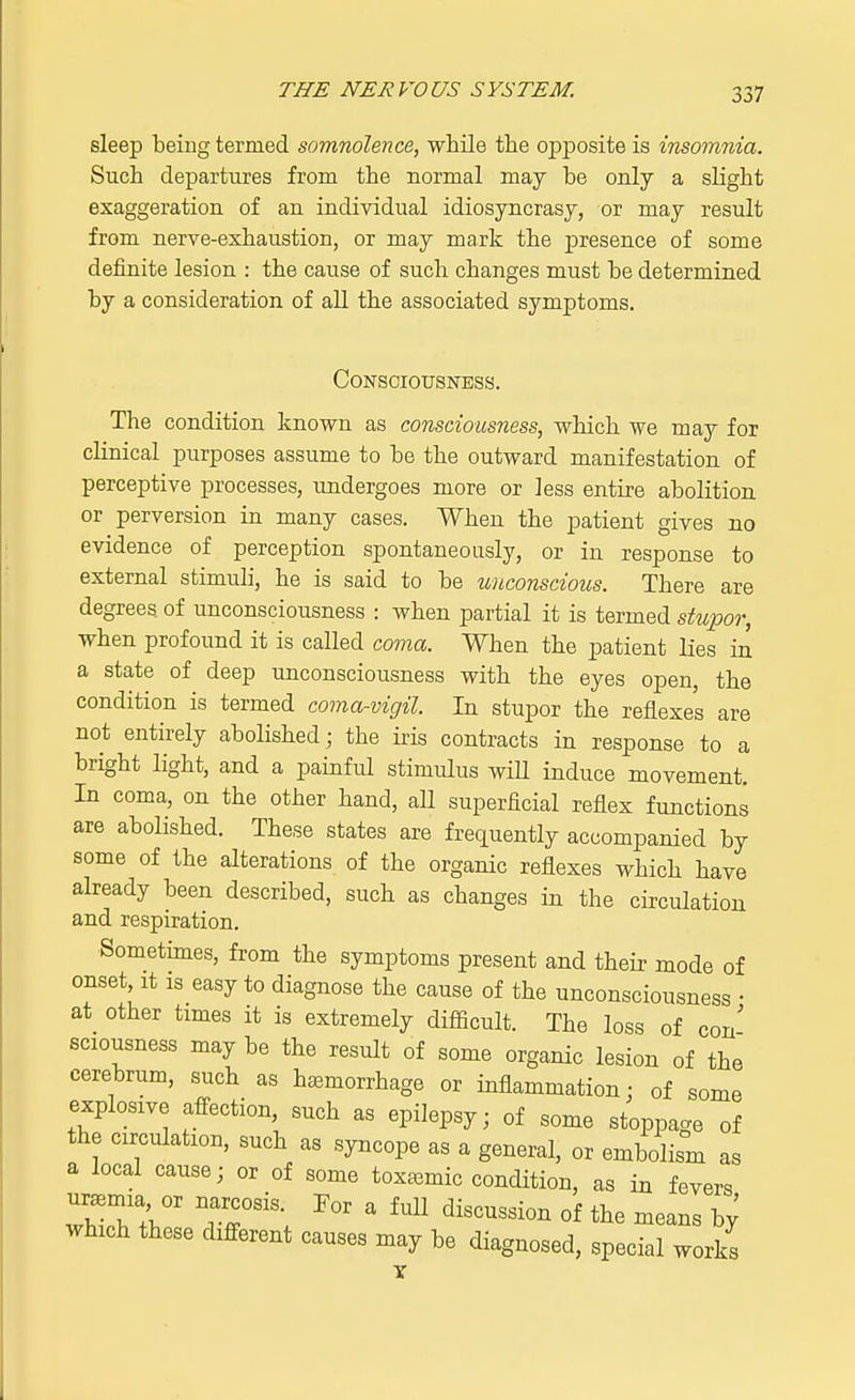 sleep being termed somnolence, while the opposite is insomnia. Such departures from the normal may he only a slight exaggeration of an individual idiosyncrasy, or may result from nerve-exhaustion, or may mark the presence of some definite lesion : the cause of such changes must he determined by a consideration of all the associated symptoms. Consciousness. The condition known as consciousness, which we may for clinical purposes assume to he the outward manifestation of perceptive processes, undergoes more or less entire abolition or perversion in many cases. When the patient gives no evidence of perception spontaneously, or in response to external stimuli, he is said to be unconscious. There are degrees of unconsciousness : when partial it is termed stupor, when profound it is called coma. When the patient lies in a state of deep unconsciousness with the eyes open, the condition is termed coma-vigil. In stupor the reflexes are not entirely abolished; the iris contracts in response to a bright light, and a painful stimulus will induce movement. In coma, on the other hand, all superficial reflex functions are abolished. These states are frequently accompanied by some of the alterations of the organic reflexes which have already been described, such as changes in the circulation and respiration. Sometimes, from the symptoms present and their mode of onset, it is easy to diagnose the cause of the unconsciousness • at other times it is extremely difficult. The loss of con' sciousness may be the result of some organic lesion of the cerebrum, such as haemorrhage or inflammation: of some explosive affection, such as epilepsy; of some stoppage of the circulation, such as syncope as a general, or embolism as a local cause; or of some toxemic condition, as in fevers which these different causes may be diagnosed, special works