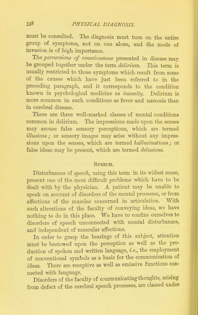 must be consulted. The diagnosis must turn on the entire group of symptoms, not on one alone, and the mode of invasion is of high importance. The perversions of consciousness presented in disease may he grouped together under the term delirium. This term is usually restricted to those symptoms which result from some of the causes which have just been referred to in the preceding paragraph, and it corresponds to the condition known in psychological medicine as insanity. Delirium is more common in such conditions as fever and narcosis than in cerebral disease. There are three well-marked classes of mental conditions common in delirium. The impressions made upon the senses may arouse false sensory perceptions, which are termed illusions; or sensory images may arise without any impres- sions upon the senses, which are termed hallucinations; or false ideas may be present, which are termed delusions. Speech. Disturbances of speech, using this term in its widest sense, present one of the most difficult problems which have to be dealt with by the physician. A patient may be unable to speak on account of disorders of the mental processes, or from affections of the muscles concerned in articulation. With such alterations of the faculty of conveying ideas, we have nothing to do in this place. We have to confine ourselves to disorders of speech unconnected with mental disturbances, and independent of muscular affections. In order to grasp the bearings of this subject, attention must be bestowed upon the perception as well as the pro- duction of spoken and written language, i.e., the employment of conventional symbols as a basis for the communication of ideas. There are receptive as well as emissive functions con- nected with language. Disorders of the faculty of communicating thoughts, arising from defect of the cerebral speech processes, are classed under