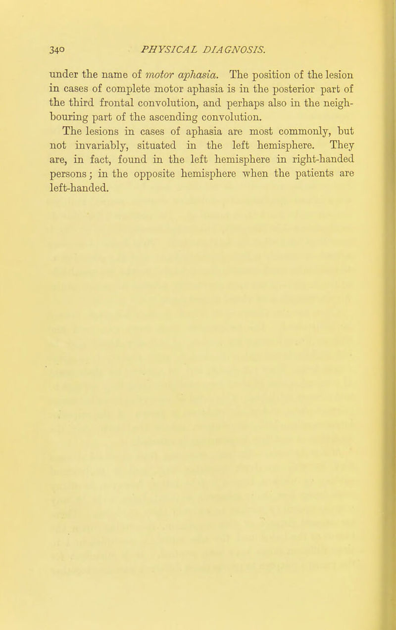 under the name of motor aphasia. The position of the lesion in cases of complete motor aphasia is in the posterior part of the third frontal convolution, and perhaps also in the neigh- bouring part of the ascending convolution. The lesions in cases of aphasia are most commonly, but not invariably, situated in the left hemisphere. They are, in fact, found in the left hemisphere in right-handed persons; in the opposite hemisphere when the patients are left-handed.