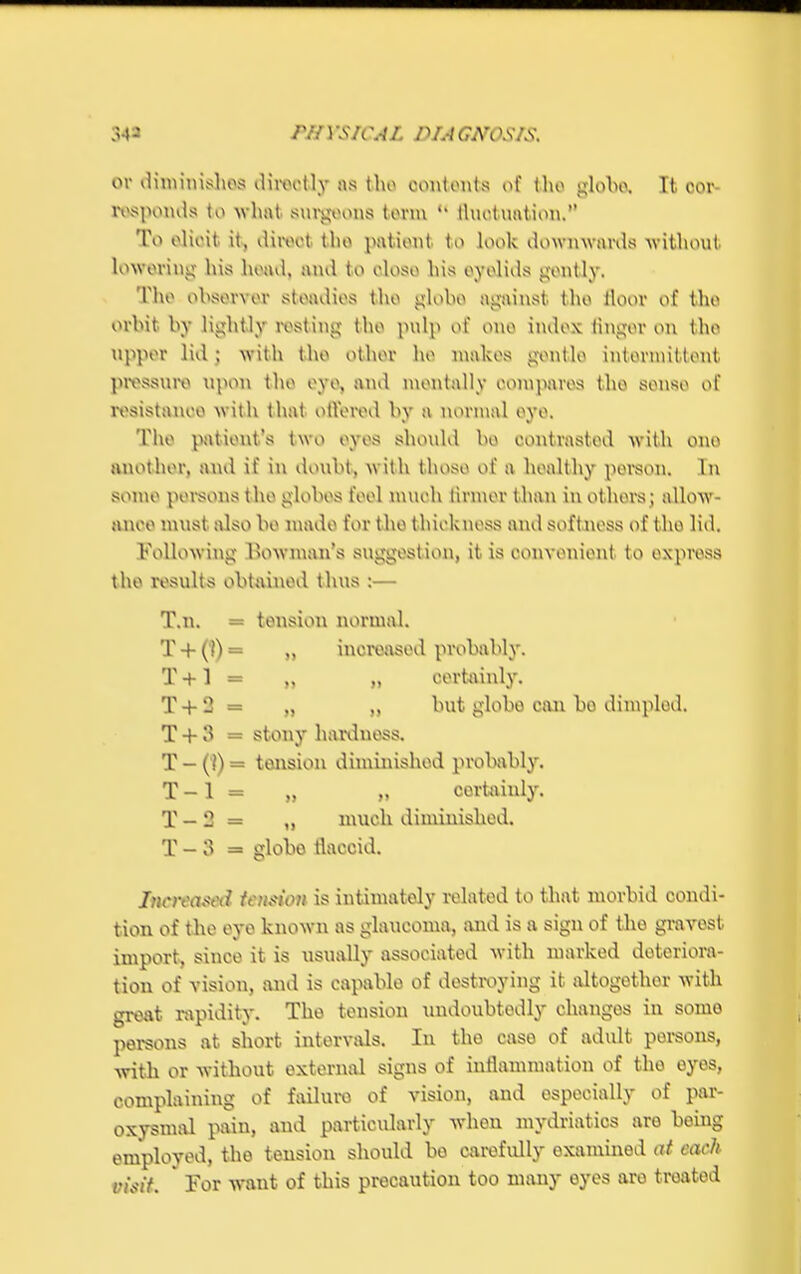 rUYS/CAI. PUGA'OS/S. or diminishes directly as tho contents of tho globe. It cor- responds to what surgeons tovm tluctuation. To elicit it, iliiwt tho patient to look downwards without, lowering his head, and to close his eyelids gently. Tho observer steadies the globe against the tloor of the orbit by lightly resting the pulp of one index linger on the upper lid ; with the other he makes gentle intermittent pressure upon the eye, and mentally eompares the sense of resistanee with that ottered by a normal eye. The patient's two eyes should be contrasted with one another, and if in doubt, with those of a healthy person. In some persons the globes feel much tinner than in others; allow- ance must also be made for the thickness and softness of the lid. bellowing Uowman's suggestion, it is convenient to express the results obtained thus :— T.n. = tension normal. T+ ('?)= „ increased probably. T +1 = „ „ certainly. T + 2 = „ „ but globe, con bo dimpled. T + 3 = stony hardness. T-(!)= tension diminished probably. T-l = „ „ certainly. T —2 = ,, much diminished. T-3 = globe flaccid. Jnova^i tension is intimately related to that morbid condi- tion of the eye known as glaucoma, and is a sign of the gravest import, since it is usually associated with marked deteriora- tion of vision, and is capable of destroying it altogether with great rapidity. Tho tension undoubtedly changes in somo persons at short intervals. In the case of adult persons, with or without external signs of inflammation of tho eyes, complaining of failure of vision, and especially of par- oxysmal pain, and particularly when mydriatics are being employed, the tension should bo carefully examined at cacJi visit ' For want of this precaution too many eyes are treated