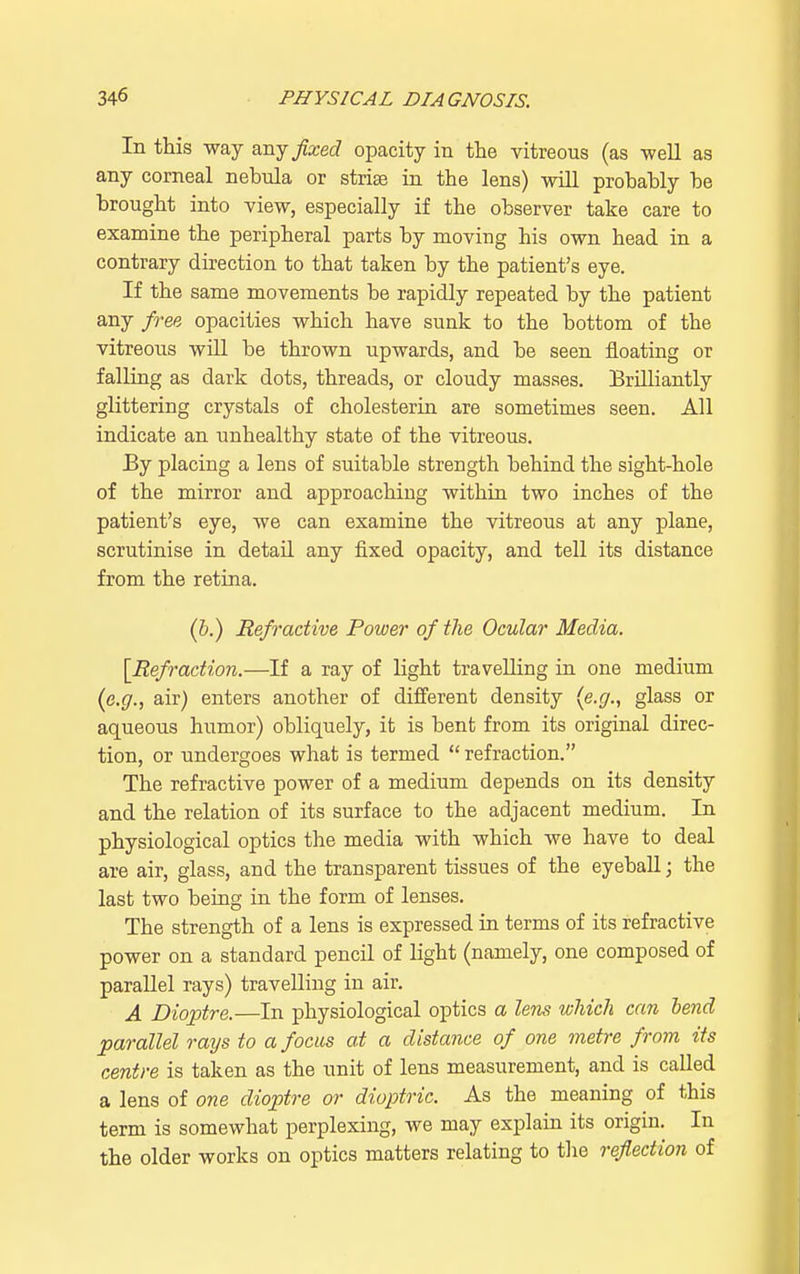 In this way any fixed opacity in the vitreous (as -well as any corneal nebula or striae in the lens) will probably be brought into view, especially if the observer take care to examine the peripheral parts by moving his own head in a contrary direction to that taken by the patient's eye. If the same movements be rapidly repeated by the patient any free opacities which have sunk to the bottom of the vitreous will be thrown upwards, and be seen floating or falling as dark dots, threads, or cloudy masses. Brilliantly glittering crystals of cholesterin are sometimes seen. All indicate an unhealthy state of the vitreous. By placing a lens of suitable strength behind the sight-hole of the mirror and approaching within two inches of the patient's eye, we can examine the vitreous at any plane, scrutinise in detail any fixed opacity, and tell its distance from the retina. (b.) Refractive Power of the Ocular Media. [Refraction.—If a ray of light travelling in one medium {e.g., air) enters another of different density {e.g., glass or aqueous humor) obliquely, it is bent from its original direc- tion, or undergoes what is termed refraction. The refractive power of a medium depends on its density and the relation of its surface to the adjacent medium. In physiological optics the media with which Ave have to deal are air, glass, and the transparent tissues of the eyeball; the last two being in the form of lenses. The strength of a lens is expressed in terms of its refractive power on a standard pencil of light (namely, one composed of parallel rays) travelling in air. A Dioptre.—In physiological optics a lens which can bend parallel rays to a focus at a distance of one metre from its centre is taken as the unit of lens measurement, and is called a lens of one dioptre or dioptric. As the meaning of this term is somewhat perplexing, we may explain its origin. In the older works on optics matters relating to the reflection of