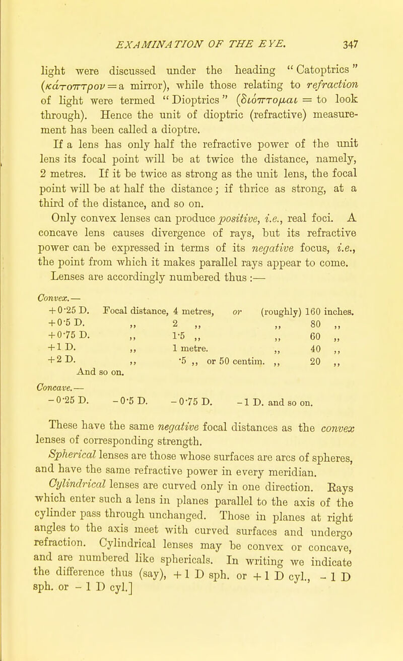 light were discussed under the heading  Catoptrics (Kdro7TTpov = a, mirror), while those relating to refraction of light were termed  Dioptrics (StoirTO/Juac = to look through). Hence the unit of dioptric (refractive) measure- ment has been called a dioptre. If a lens has only half the refractive power of the unit lens its focal point will he at twice the distance, namely, 2 metres. If it he twice as strong as the unit lens, the focal point will he at half the distance; if thrice as strong, at a third of the distance, and so on. Only convex lenses can produce positive, i.e., real foci. A concave lens causes divergence of rays, hut its refractive power can he expressed in terms of its negative focus, i.e., the point from which it makes parallel rays appear to come. Lenses are accordingly numhered thus :— Convex. — + 0*25 D. Focal distance, 4 metres, or (roughly) 160 inches. + 0-5 D. „ 2 „ „ 80 „ + 075 D. „ 1-5 „ „ 60 „ + 1D. ,, 1 metre. „ 40 „ + 2D. ,, -5 „ or 50 centim. ,, 20 ,, And so on. Concave. — -0-25 D. -0-5 D. -0-75 D. -ID. and so on. These have the same negative focal distances as the convex lenses of corresponding strength. Spherical lenses are those whose surfaces are arcs of spheres, and have the same refractive power in every meridian. Cylindrical lenses are curved only in one direction. Eays which enter such a lens in planes parallel to the axis of the cylinder pass through unchanged. Those in planes at right angles to the axis meet with curved surfaces and undergo refraction. Cylindrical lenses may he convex or concave, and are numhered like sphericals. In writing we indicate the difference thus (say), +1 D sph. or + 1 D cyl., -ID sph. or - 1 D cyl.]