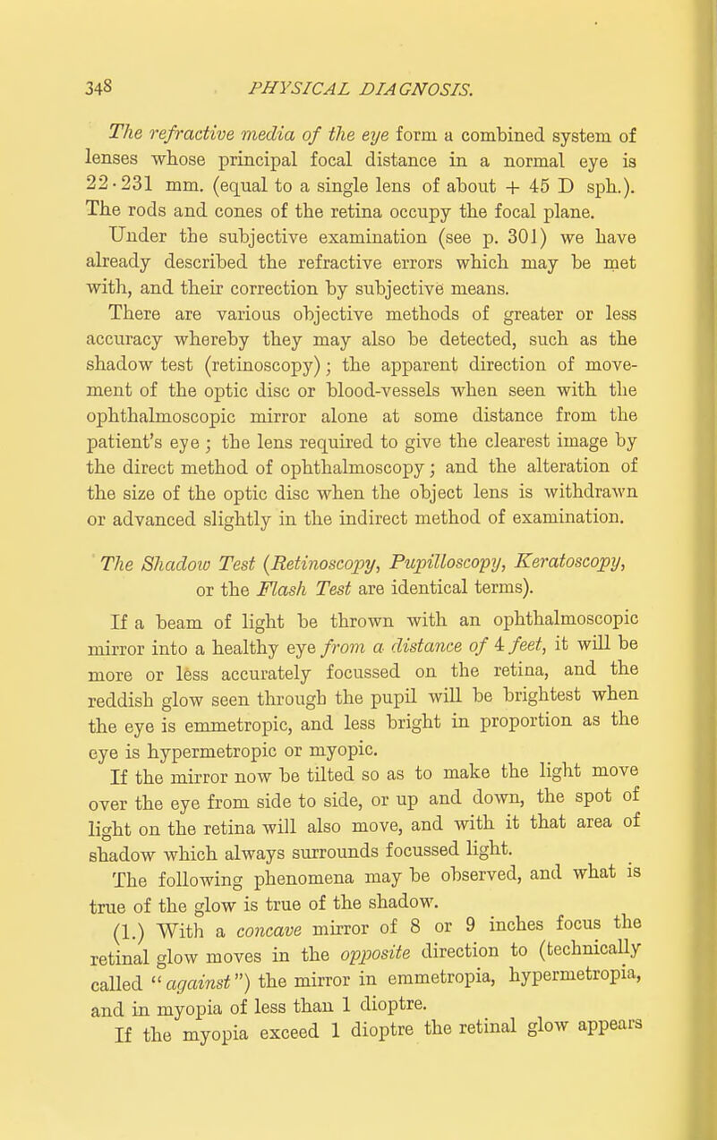 The refractive media of the eye form a combined system of lenses whose principal focal distance in a normal eye is 22-231 mm. (equal to a single lens of about + 45 D spb.). The rods and cones of tbe retina occupy the focal plane. Under the subjective examination (see p. 301) we have already described tbe refractive errors wbicb may be met with, and their correction by subjective means. There are various objective methods of greater or less accuracy whereby they may also be detected, such as the shadow test (retinoscopy); the apparent direction of move- ment of the optic disc or blood-vessels when seen with the ophthalmoscopic mirror alone at some distance from the patient's eye ; the lens required to give the clearest image by the direct method of ophthalmoscopy; and the alteration of the size of the optic disc when the object lens is withdrawn or advanced slightly in the indirect method of examination. The Shadoio Test (Retinoscopy, Pupilloscopy, Keratoscopy, or the Flash Test are identical terms). If a beam of light be thrown with an ophthalmoscopic mirror into a healthy eye from a distance of 4 feet, it will be more or less accurately focussed on the retina, and the reddish glow seen through the pupU will be brightest when the eye is emmetropic, and less bright in proportion as the eye is hypermetropic or myopic. If the mirror now be tilted so as to make the light move over the eye from side to side, or up and down, the spot of light on the retina will also move, and with it that area of shadow which always surrounds focussed light. The following phenomena may be observed, and what is true of the glow is true of the shadow. (1.) With a concave mirror of 8 or 9 inches focus the retinal glow moves in the opposite direction to (technically called against) the mirror in emmetropia, hypermetropic and in myopia of less than 1 dioptre. If the myopia exceed 1 dioptre the retinal glow appears