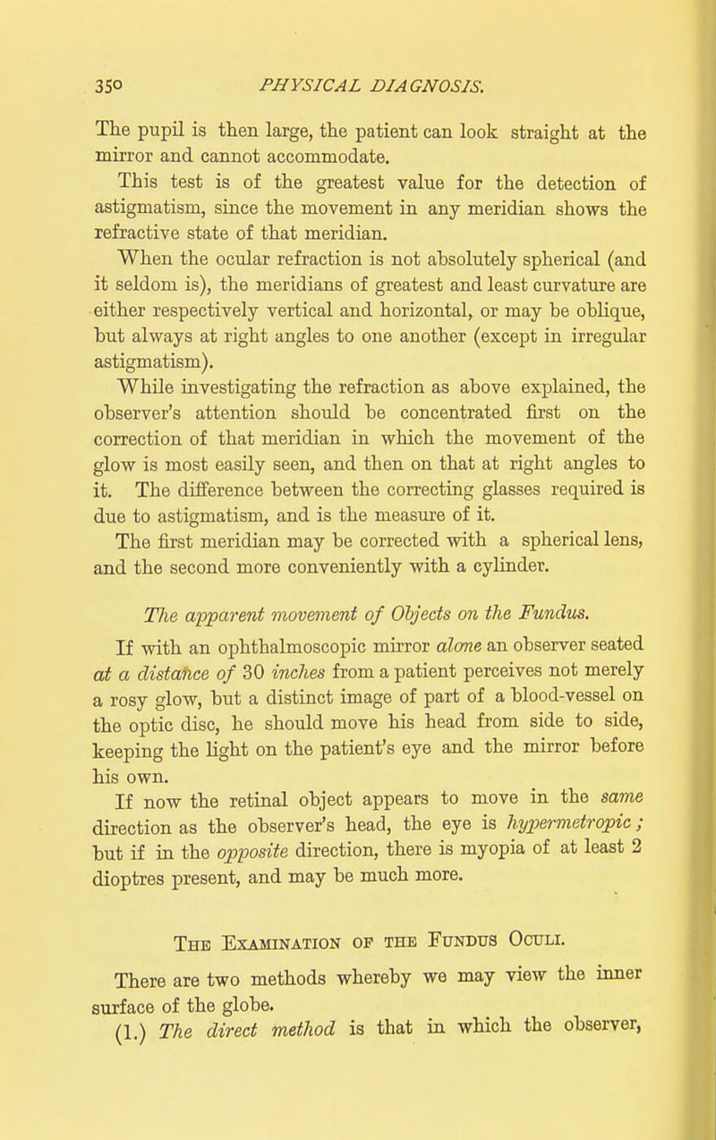 The pupil is then large, the patient can look straight at the mirror and cannot accommodate. This test is of the greatest value for the detection of astigmatism, since the movement in any meridian shows the refractive state of that meridian. When the ocular refraction is not absolutely spherical (and it seldom is), the meridians of greatest and least curvature are either respectively vertical and horizontal, or may be oblique, but always at right angles to one another (except in irregular astigmatism). While investigating the refraction as above explained, the observer's attention should be concentrated first on the correction of that meridian in which the movement of the glow is most easily seen, and then on that at right angles to it. The difference between the correcting glasses required is due to astigmatism, and is the measure of it. The first meridian may be corrected with a spherical lens, and the second more conveniently with a cylinder. The apparent movement of Objects on the Fundus. If with an ophthalmoscopic mirror alone an observer seated at a distance of 30 inches from a patient perceives not merely a rosy glow, but a distinct image of part of a blood-vessel on the optic disc, he should move his head from side to side, keeping the light on the patient's eye and the mirror before his own. If now the retinal object appears to move in the same direction as the observer's head, the eye is hypermetropic ; but if in the opposite direction, there is myopia of at least 2 dioptres present, and may be much more. The Examination of the Fundus Oculi. There are two methods whereby we may view the inner surface of the globe.