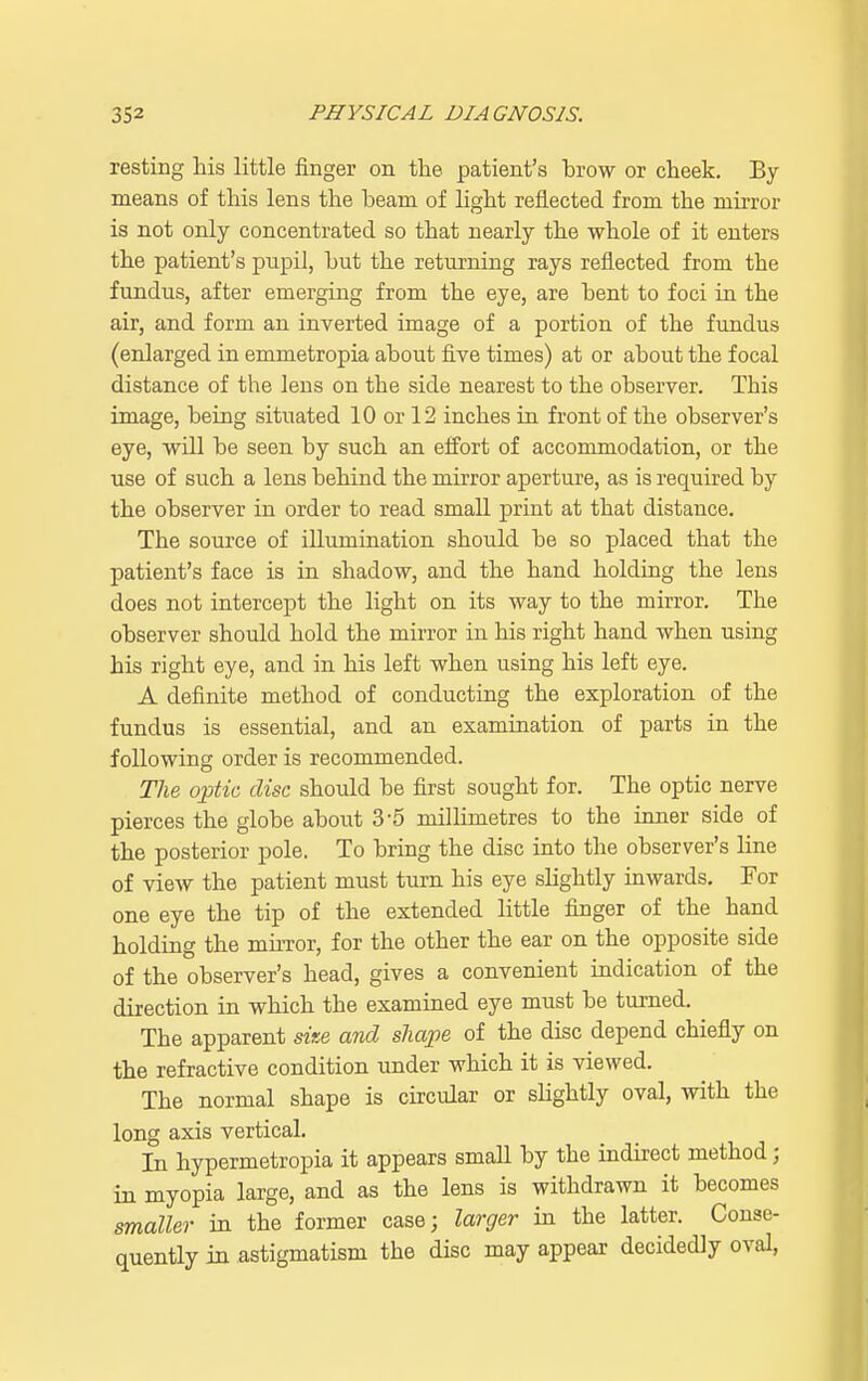 resting his little finger on the patient's brow or cheek. By means of this lens the beam of light reflected from the mirror is not only concentrated so that nearly the whole of it enters the patient's pupil, but the returning rays reflected from the fundus, after emerging from the eye, are bent to foci in the air, and form an inverted image of a portion of the fundus (enlarged in emmetropia about five times) at or about the focal distance of the lens on the side nearest to the observer. This image, being situated 10 or 12 inches in front of the observer's eye, will be seen by such an effort of accommodation, or the use of such a lens behind the mirror aperture, as is required by the observer in order to read small print at that distance. The source of illumination should be so placed that the patient's face is in shadow, and the hand holding the lens does not intercept the light on its way to the mirror. The observer should hold the mirror in his right hand when using his right eye, and in his left when using his left eye. A definite method of conducting the exploration of the fundus is essential, and an examination of parts in the following order is recommended. The optic disc should be first sought for. The optic nerve pierces the globe about 3-5 millimetres to the inner side of the posterior pole. To bring the disc into the observer's line of view the patient must turn his eye slightly inwards. For one eye the tip of the extended little finger of the hand holding the mirror, for the other the ear on the opposite side of the observer's head, gives a convenient indication of the direction in which the examined eye must be turned. The apparent size and shape of the disc depend chiefly on the refractive condition under which it is viewed. The normal shape is circular or slightly oval, with the long axis vertical. In hypermetropia it appears small by the indirect method; in myopia large, and as the lens is withdrawn it becomes smaller in the former case; larger in the latter. Conse- quently in astigmatism the disc may appear decidedly oval,