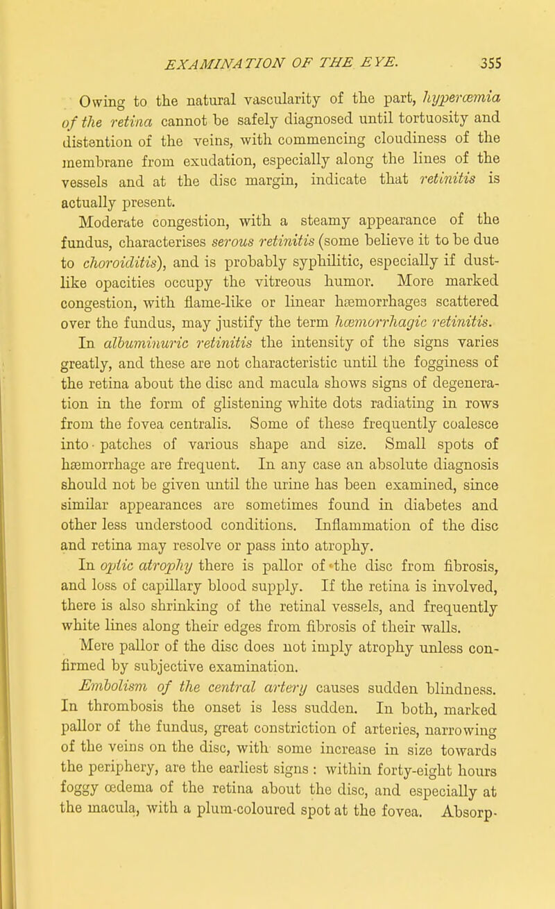 Owing to the natural vascularity of the part, hyperemia of the retina cannot be safely diagnosed until tortuosity and distention of the veins, with commencing cloudiness of the membrane from exudation, especially along the lines of the vessels and at the disc margin, indicate that retinitis is actually present. Moderate congestion, with a steamy appearance of the fundus, characterises serous retinitis (some believe it to be due to choroiditis), and is probably syphditic, especially if dust- like opacities occupy the vitreous humor. More marked congestion, with flame-like or linear haemorrhages scattered over the fundus, may justify the term hemorrhagic retinitis. In albuminuric retinitis the intensity of the signs varies greatly, and these are not characteristic untd the fogginess of the retina about the disc and macula shows signs of degenera- tion in the form of glistening white dots radiating in rows from the fovea centralis. Some of these frequently coalesce into • patches of various shape and size. Small spots of haemorrhage are frequent. In any case an absolute diagnosis should not be given until the urine has been examined, since simdar appearances are sometimes found in diabetes and other less understood conditions. Inflammation of the disc and retina may resolve or pass into atrophy. In ojjUc atrophy there is pallor of <the disc from fibrosis, and loss of capdlary blood supply. If the retina is involved, there is also shrinking of the retinal vessels, and frequently white lines along their edges from fibrosis of their walls. Mere pallor of the disc does not imply atrophy unless con- firmed by subjective examination. jEmbolism of the central artery causes sudden blindness. In thrombosis the onset is less sudden. In both, marked pallor of the fundus, great constriction of arteries, narrowing of the veins on the disc, with some increase in size towards the periphery, are the earliest signs : within forty-eight hours foggy oedema of the retina about the disc, and especially at the macula, with a plum-coloured spot at the fovea. Absorp-