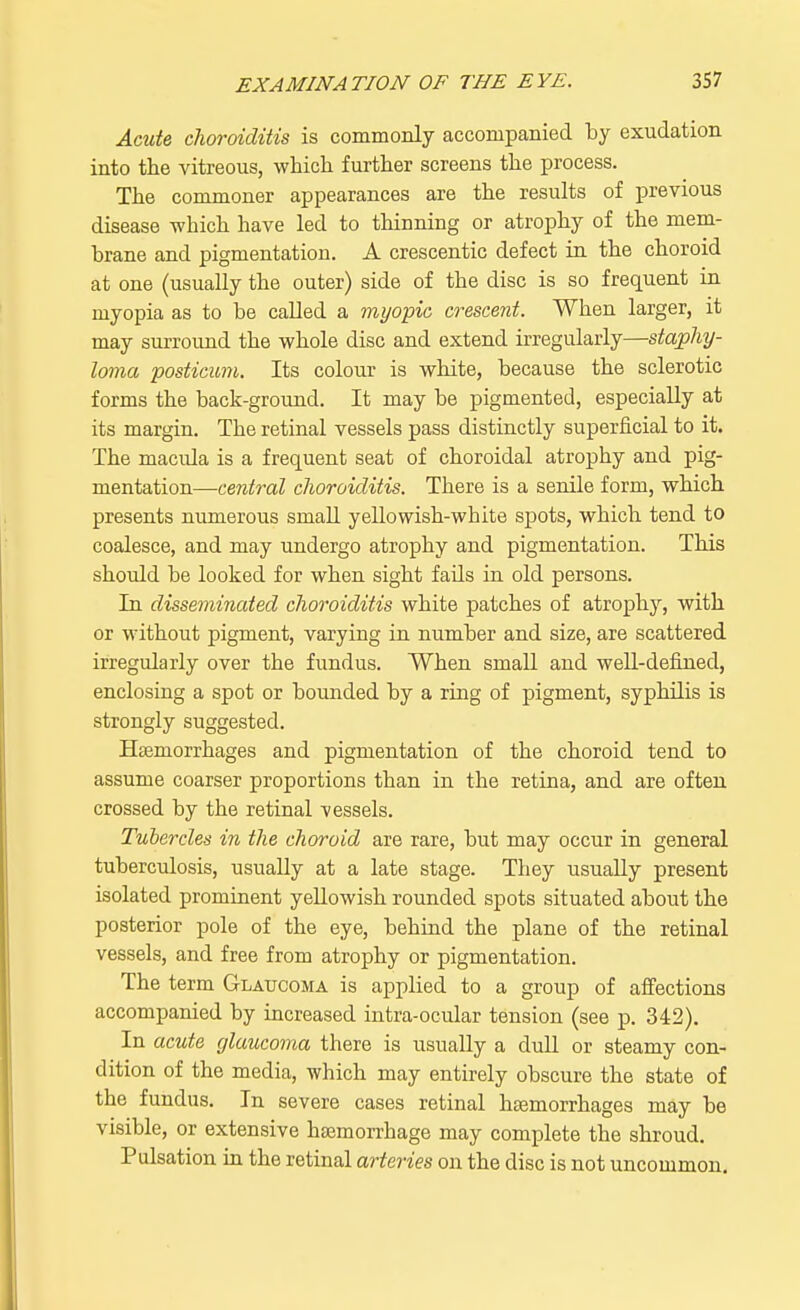 Acute choroiditis is commonly accompanied by exudation into the vitreous, which, further screens the process. The commoner appearances are the results of previous disease which have led to thinning or atrophy of the mem- brane and pigmentation. A crescentic defect in the choroid at one (usually the outer) side of the disc is so frequent in myopia as to be called a myopic crescent. When larger, it may surround the whole disc and extend irregularly—staphy- loma posticum. Its colour is white, because the sclerotic forms the back-ground. It may be pigmented, especially at its margin. The retinal vessels pass distinctly superficial to it. The macula is a frequent seat of choroidal atrophy and pig- mentation—central choroiditis. There is a senile form, which presents numerous small yellowish-white spots, which tend to coalesce, and may undergo atrophy and pigmentation. This should be looked for when sight fails in old persons. In disseminated choroiditis white patches of atrophy, with or without pigment, varying in number and size, are scattered irregularly over the fundus. When small and well-defined, enclosing a spot or bounded by a ring of pigment, syphilis is strongly suggested. Haemorrhages and pigmentation of the choroid tend to assume coarser proportions than in the retina, and are often crossed by the retinal vessels. Tubercles in the choroid are rare, but may occur in general tuberculosis, usually at a late stage. They usually present isolated prominent yellowish rounded spots situated about the posterior pole of the eye, behind the plane of the retinal vessels, and free from atrophy or pigmentation. The term Glaucoma is applied to a group of affections accompanied by increased intra-ocular tension (see p. 342). In acute glaucoma there is usually a dull or steamy con- dition of the media, which may entirely obscure the state of the fundus. In severe cases retinal liEemorrhages may be visible, or extensive haemorrhage may complete the shroud. Pulsation in the retinal arteries on the disc is not uncommon.
