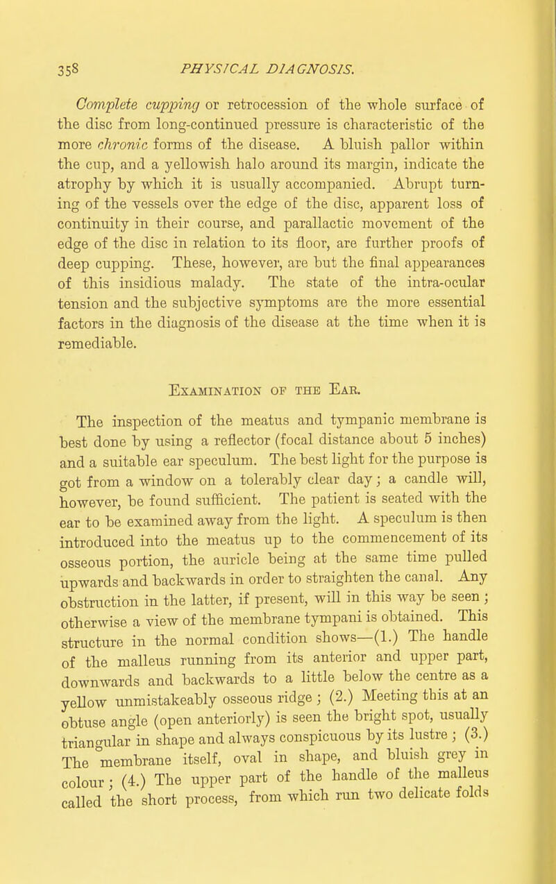 Complete cupping or retrocession of the whole surface of the disc from long-continued pressure is characteristic of the more chronic forms of the disease. A bluish pallor within the cup, and a yellowish halo around its margin, indicate the atrophy by which it is usually accompanied. Abrupt turn- ing of the vessels over the edge of the disc, apparent loss of continuity in their course, and parallactic movement of the edge of the disc in relation to its floor, are further proofs of deep cupping. These, however, are but the final appearances of this insidious malady. The state of the intra-ocular tension and the subjective symptoms are the more essential factors in the diagnosis of the disease at the time when it is remediable. Examination of the Eae. The inspection of the meatus and tympanic membrane is best done by using a reflector (focal distance about 5 inches) and a suitable ear speculum. The best light for the purpose is got from a window on a tolerably clear day; a candle will, however, be found sufficient. The patient is seated with the ear to be examined away from the light. A speculum is then introduced into the meatus up to the commencement of its osseous portion, the auricle being at the same time pulled upwards and backwards in order to straighten the canal. Any obstruction in the latter, if present, will in this way be seen j otherwise a view of the membrane tympani is obtained. This structure in the normal condition shows—(1.) The handle of the malleus running from its anterior and upper part, downwards and backwards to a little below the centre as a yellow unmistakeably osseous ridge ; (2.) Meeting this at an obtuse angle (open anteriorly) is seen the bright spot, usually triangular in shape and always conspicuous by its lustre ; (3.) The °membrane itself, oval in shape, and bluish grey in colour; (4.) The upper part of the handle of the malleus called the short process, from which run two delicate folds