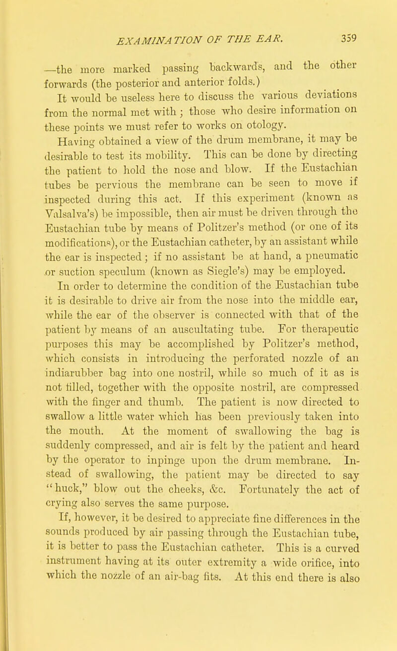 —the more marked passing backwards, and the other forwards (the posterior and anterior folds.) It would he useless here to discuss the various deviations from the normal met with ; those who desire information on these points we must refer to works on otology. Having obtained a view of the drum membrane, it may be desirable to test its mobility. This can be done by directing the patient to hold the nose and blow. If the Eustachian tubes be pervious the membrane can be seen to move if inspected during this act. If this experiment (known as Valsalva's) be impossible, then air must be driven through the Eustachian tube by means of Politzer's method (or one of its modifications), or the Eustachian catheter, by an assistant while the ear is inspected ; if no assistant be at hand, a pneumatic or suction speculum (known as Siegle's) may be employed. In order to determine the condition of the Eustachian tube it is desirable to drive air from the nose into the middle ear, while the ear of the observer is connected with that of the patient by means of an auscultating tube. For therapeutic purposes this may be accomplished by Politzer's method, which consists in introducing the perforated nozzle of an indiarubber bag into one nostril, while so much of it as is not rilled, together with the opposite nostril, are compressed with the finger and thumb. The patient is now directed to swallow a little water which has been previously taken into the mouth. At the moment of swallowing the bag is suddenly compressed, and air is felt by the patient and heard by the operator to inpinge upon the drum membrane. In- stead of swallowing, the patient may be directed to say huck, blow out the cheeks, &c. Fortunately the act of crying also serves the same purpose. If, however, it be desired to appreciate fine differences in the sounds produced by air passing through the Eustachian tube, it is better to pass the Eustachian catheter. This is a curved instrument having at its outer extremity a wide orifice, into which the nozzle of an air-bag fits. At this end there is also