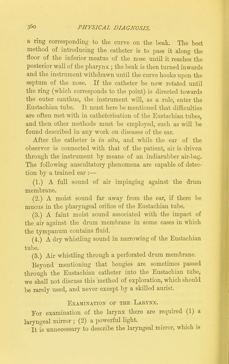 a ring corresponding to the curve on the beak. The best method of introducing the catheter is to pass it along the floor of the inferior meatus of the nose until it reaches the posterior wall of the pharynx; the beak is then turned inwards and the instrument withdrawn until the curve hooks upon the septum of the nose. If the catheter be now rotated until the ring (which corresponds to the point) is directed towards the outer canthus, the instrument will, as a rule, enter the Eustachian tube. It must here be mentioned that difficulties are often met with in catheterisation of the Eustachian tubes, and then other methods must be employed, such as will be found described in any work on diseases of the ear. After the catheter is in situ, and while the ear of the observer is connected with that of the patient, air is driven through the instrument by means of an indiarubber air-bag. The following auscultatory phenomena are capable of detec- tion by a trained ear :— (1.) A full sound of air impinging against the drum membrane. (2.) A moist sound far away from the ear, if there be mucus in the pharyngeal orifice of the Eustachian tube. (3.) A faint moist sound associated with the impact of the air against the drum membrane in some cases in which the tympanum contains fluid. (4.) A dry whistling sound in narrowing of the Eustachian tube. (5.) Air whistling through a perforated drum membrane. Beyond mentioning that bougies are sometimes passed through the Eustachian catheter into the Eustachian tube, we shall not discuss this method of exploration, which should be rarely used, and never except by a skilled aurist. Examination of the Larynx. For examination of the larynx there are required (1) a laryngeal mirror ; (2) a powerful light. It is unnecessary to describe the laryngeal mirror, which is