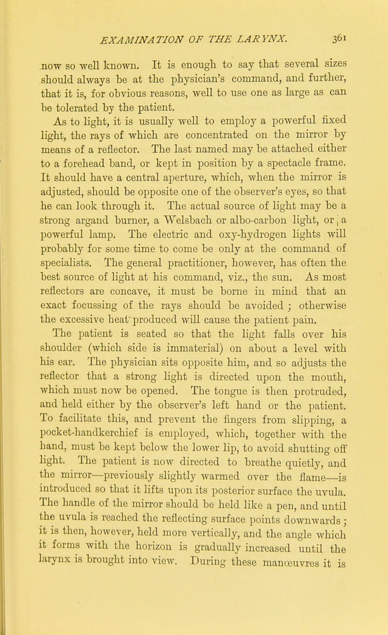 now so well known. It is enough to say that several sizes should always be at the physician's command, and further, that it is, for obvious reasons, well to use one as large as can be tolerated by the patient. As to light, it is usually well to employ a powerful fixed light, the rays of which are concentrated on the mirror by means of a reflector. The last named may be attached either to a forehead band, or kept in position by a spectacle frame. It should have a central aperture, which, when the mirror is adjusted, should be opposite one of the observer's eyes, so that he can look through it. The actual source of light may be a strong argand burner, a Welsbach or albo-carbon light, or, a powerful lamp. The electric and oxy-hydrogen lights will probably for some time to come be only at the command of specialists. The general practitioner, however, has often the best source of light at his command, viz., the sun. As most reflectors are concave, it must be borne in mind that an exact focussing of the rays should be avoided ; otherwise the excessive heat produced will cause the patient pain. The patient is seated so that the light falls over his shoulder (which side is immaterial) on about a level with his ear. The physician sits opposite him, and so adjusts the reflector that a strong light is directed upon the mouth, which must now be opened. The tongue is then protruded, and held either by the observer's left hand or the patient. To facilitate this, and prevent the fingers from slipping, a pocket-handkerchief is employed, which, together with the hand, must be kept below the lower lip, to avoid shutting off light. The patient is now directed to breathe quietly, and the mirror—previously slightly warmed over the flame—is introduced so that it lifts upon its posterior surface the uvula. The handle of the mirror should be held like a pen, and until the uvula is reached the reflecting surface points downwards; it is then, however, held more vertically, and the angle which it forms with the horizon is gradually increased until the larynx is brought into view. During these manoeuvres it is