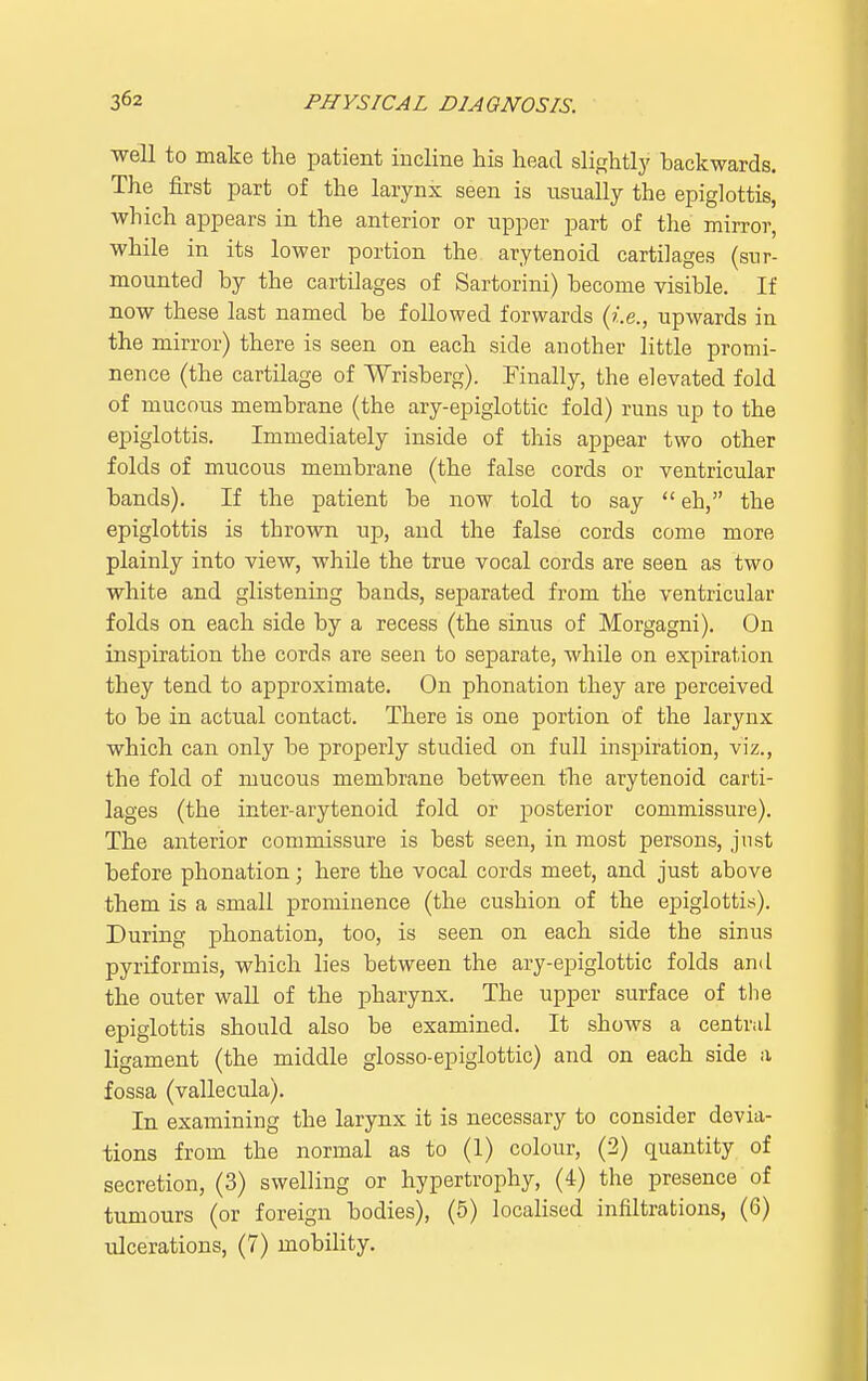 well to make the patient incline his head slightly backwards. The first part of the larynx seen is usually the epiglottis, which appears in the anterior or upper part of the mirror, while in its lower portion the arytenoid cartilages (sur- mounted by the cartilages of Sartorini) become visible. If now these last named be followed forwards (i.e., upwards in the mirror) there is seen on each side another little promi- nence (the cartilage of Wrisberg). Finally, the elevated fold of mucous membrane (the ary-epiglottic fold) runs up to the epiglottis. Immediately inside of this appear two other folds of mucous membrane (the false cords or ventricular bands). If the patient be now told to say eh, the epiglottis is thrown up, and the false cords come more plainly into view, while the true vocal cords are seen as two white and glistening bands, separated from the ventricular folds on each side by a recess (the sinus of Morgagni). On inspiration the cords are seen to separate, while on expiration they tend to approximate. On phonation they are perceived to be in actual contact. There is one portion of the larynx which can only be properly studied on full inspiration, viz., the fold of mucous membrane between the arytenoid carti- lages (the inter-arytenoid fold or posterior commissure). The anterior commissure is best seen, in most persons, just before phonation; here the vocal cords meet, and just above them is a small prominence (the cushion of the epiglottis). During phonation, too, is seen on each side the sinus pyriforinis, which lies between the ary-epiglottic folds and the outer wall of the pharynx. The upper surface of the epiglottis should also be examined. It shows a central ligament (the middle glosso-epiglottic) and on each side a fossa (vallecula). In examining the larynx it is necessary to consider devia- tions from the normal as to (1) colour, (2) quantity of secretion, (3) swelling or hypertrophy, (4) the presence of tumours (or foreign bodies), (5) localised infiltrations, (6) ulcerations, (7) mobility.