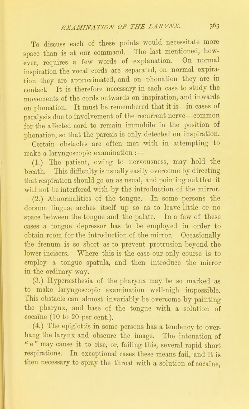 To discuss each of these points would necessitate more space than is at our command. The last mentioned, how- ever, requires a few words of explanation. On normal inspiration the vocal cords are separated, on normal expira- tion they are approximated, and on phonation they are in contact. It is therefore necessary in each case to study the movements of the cords outwards on inspiration, and inwards on phonation. It must he rememhered that it is—in cases of paralysis due to involvement of the recurrent nerve—common for the affected cord to remain immohile in the position of phonation, so that the paresis is only detected on inspiration. Certain obstacles are often met with in attempting to make a laryngoscopic examination :— (1.) The patient, owing to nervousness, may hold the breath. This difficulty is usually easily overcome by directing that respiration should go on as usual, and pointing out that it will not be interfered with by the introduction of the mirror. (2.) Abnormalities of the tongue. In some persons the dorsum linguae arches itself up so as to leave little or no space between the tongue and the palate. In a few of these cases a tongue depressor has to be employed in order to obtain room for the introduction of the mirror. Occasionally the frenum is so short as to prevent protrusion beyond the lower incisors. Where this is the case our only course is to employ a tongue spatula, and then introduce the mirror in the ordinary way. (3.) Hypersesthesia of the pharynx may be so marked as to make laryngoscopic examination well-nigh impossible. This obstacle can almost invariably be overcome by painting the pharynx, and base of the tongue with a solution of cocaine (10 to 20 per cent.). (4.) The epiglottis in some persons has a tendency to over- hang the larynx and obscure the image. The intonation of  e  may cause it to rise, or, failing this, several rapid short respirations. In exceptional cases these means fail, and it is then necessary to spray the throat with a solution of cocaine,