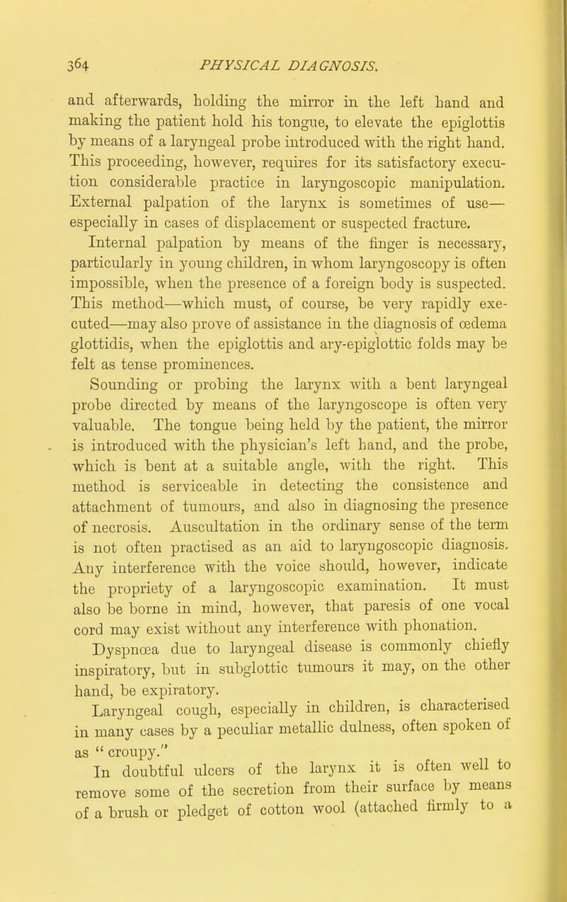 and afterwards, holding the mirror in the left hand and making the patient hold his tongue, to elevate the epiglottis by means of a laryngeal probe introduced with the right hand. This proceeding, however, requires for its satisfactory execu- tion considerable practice in laryngoscopic manipulation. External palpation of the larynx is sometimes of use— especially in cases of displacement or suspected fracture. Internal palpation by means of the finger is necessary, particularly in young children, in whom laryngoscopy is often impossible, when the presence of a foreign body is suspected. This method-—which must, of course, be very rapidly exe- cuted—may also prove of assistance in the diagnosis of oedema glottidis, when the epiglottis and ary-epiglottic folds may be felt as tense prominences. Sounding or probing the larynx with a bent laryngeal probe directed by means of the laryngoscope is often very valuable. The tongue being held by the patient, the mirror is introduced with the physician's left hand, and the probe, which is bent at a suitable angle, with the right. This method is serviceable in detecting the consistence and attachment of tumours, and also in diagnosing the presence of necrosis. Auscultation in the ordinary sense of the term is not often practised as an aid to laryngoscopic diagnosis. Any interference with the voice should, however, indicate the propriety of a laryngoscopic examination. It must also be borne in mind, however, that paresis of one vocal cord may exist without any interference with phonation. Dyspnoea due to laryngeal disease is commonly chiefly inspiratory, but in subglottic tumours it may, on the other hand, be expiratory. Laryngeal cough, especially in children, is characterised in many cases by a peculiar metallic dulness, often spoken of as  croupy. In doubtful ulcers of the larynx it is often well to remove some of the secretion from their surface by means of a brush or pledget of cotton wool (attached firmly to a